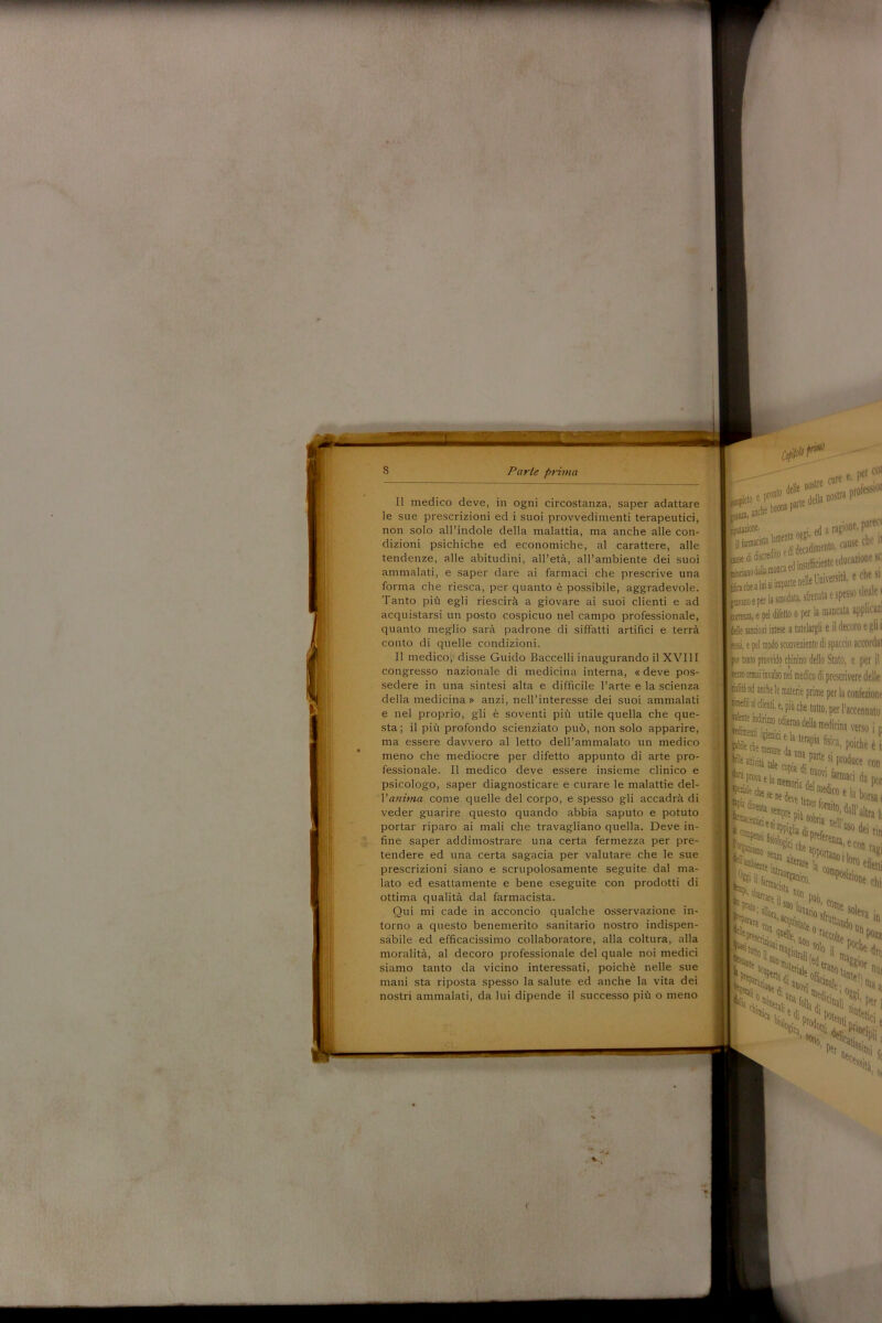 Parte prima Il medico deve, in ogni circostanza, saper adattare le sue prescrizioni ed i suoi provvedimenti terapeutici, non solo all’indole della malattia, ma anche alle con- dizioni psichiche ed economiche, al carattere, alle tendenze, alle abitudini, all’età, all’ambiente dei suoi ammalati, e saper dare ai farmaci che prescrive una forma che riesca, per quanto è possibile, aggradevole. Tanto più egli riescirà a giovare ai suoi clienti e ad acquistarsi un posto cospicuo nel campo professionale, quanto meglio sarà padrone di siffatti artifici e terrà conto di quelle condizioni. Il medico, disse Guido Baccelli inaugurando il XVIII congresso nazionale di medicina interna, « deve pos- sedere in una sintesi alta e difficile l’arte e la scienza della medicina » anzi, nell’interesse dei suoi ammalati e nel proprio, gli è soventi più utile quella che que- sta ; il più profondo scienziato può, non solo apparire, ma essere davvero al letto dell’ammalato un medico meno che mediocre per difetto appunto di arte pro- fessionale. Il medico deve essere insieme clinico e psicologo, saper diagnosticare e curare le malattie del- Vanima come quelle del corpo, e spesso gli accadrà di veder guarire questo quando abbia saputo e potuto portar riparo ai mali che travagliano quella. Deve in- fine saper addimostrare una certa fermezza per pre- tendere ed una certa sagacia per valutare che le sue prescrizioni siano e scrupolosamente seguite dal ma- lato ed esattamente e bene eseguite con prodotti di ottima qualità dal farmacista. Qui mi cade in acconcio qualche osservazione in- torno a questo benemerito sanitario nostro indispen- sabile ed efficacissimo collaboratore, alla coltura, alla moralità, al decoro professionale del quale noi medici siamo tanto da vicino interessati, poiché nelle sue mani sta riposta spesso la salute ed anche la vita dei nostri ammalati, da lui dipende il successo più o meno n delle i'ostre f . »plet°eprr foarte della nosua i anche b«°JParle imtaàone. • garagi01 ìsxss**? lèdano dalla monca ed inSuffidente educ (fache aloi si imparte nette Imvefslt, jravano e per la smodata, sfrenata e spesi rena, e pel difetto o per la mancata Ielle sanzioni intese a tutelargli e il dee fessi, e pel modo sconveniente di spaccio [ pur tanto provvido chinino dello Stato, lezio ormai invalso nel medico di preserie calila od anche le materie prime per la c ntnedn ai clienti, e, più che tutto, per Fa 'dente indirizzo odierno della medicina 1.terapia fisica, p Attentici e '“'ente \< attico. * enzioui “on ‘ehk •si: