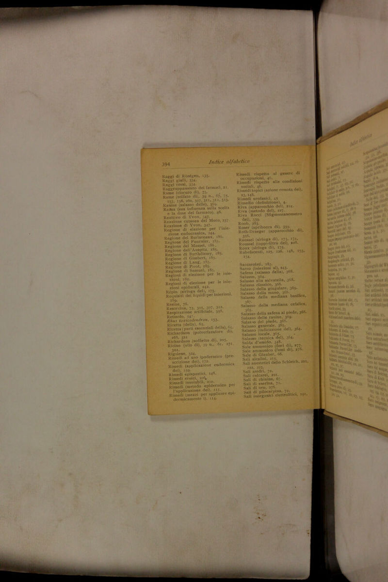 WK a'i.’N. t le inie- le inie- Raggi di Rontgen, 135• Raggi gialli, 334- Raggi rossi, 334- . Raggruppamento dei farmaci, si. Rame (cloruro di), 75- Rame (solfato di), 39 n*> ^7» 75» 153» J5^> 2do, 3°7» 311» 312» 3r3* Ranìne (salasso delle), 369- Rama (sua influenza sulla scelta e la dose del farmaco), 4°. Reattivo di Yvon, 347- Reazione cutanea del Moro, 157 Reazione di Yvon, 347. . Regione di elezione per 1 inie- zione endocranica, 244. Regione del Burlureaux, 180. Regione del Fournier, 1S5, Regione del Massei, 186. Regione dell’Auspitz, 185. Regione di Barthélemy, 185. Regione di Gimbert, 185. Regione di Lang, 185. Regione di Picot, 185. Regione di Samuel, 1S5. Regioni di elezione per ziotii, 182. Regioni di elezione per zioni epidurali, 242. Répin (siringa dell, 175; . . Requisiti dei liquidi per iniezioni, 189. Resine, 76. Resorcina, 73. 301» 3°7, 312- Respirazione artificiale, 350. Retinolo, I47- Rhus toxicodendron, 153- Ricetta (della). 63. , Ricetta (parti essenziali della), (14. Richardsou (polverizzatore di), 268» 321 Richardsou (soffietto di), 203. Ricino (olio di), 39 n., °r> 271. 301. Rigolene, 324. Rimedi ad uso ipodermico (pre- scrizione dei), I72- Rimedi (applicazione endermica dei), 159' , . a Rimedi epispastici, 148. Rimedi eroici, 106, Rimedi insolubili, 210. Rimedi (metodo epidermico pei l’applicazione dei), iti. Rimedi (mezzi per applicale ep - dermicamente i), iH- Rimedi rispetto al genere di occupazioni, 46. . . Rimedi rispetto alle condizioni sociali, 46- Rimèdi topici (azione remota dei), 23, 148. Rimedi urofamci, 45 Rimedio (definizione), 4. Riva (apparecchio del), 224. Riva (metodo del), 227. Riva Rocci (Sfigmomanometro del), 339- Roob, 2S3. Roser (apribocca di), 359. Roth-Draeger (apparecchio di), 356. Roussel (siringa di), 173» 174- Roussel (tappi-filtro del), 208. Roux (siringa di), 175- Rubefacenti, 125, 12Ó, 148. J53. 154. >W* M ^ ’’ Set**' §*,V i,. S* *L(i cor *1, j'i:!tn' Semi* '...» 11. se»fL ìsj. >• SSSMI». a su»** ài***** }35. #1; 5injtt (siero Saccarolati, 283. Sacro (iniezioni al), 243. Safena (salasso della), 368. Salasso, 364- „ Salasso alla salvatella, 368. Salasso classico, 366- Salasso della giugulare, 3°9- Salasso della mano, 36S. Salasso della mediana basilica, Salasso della mediana cefalica, Salasso della safena al piede, 36S. Salasso delle raniue, 3&9- Salasso del piede, 36S. Salasso generale. 365- Salasso (indicazione del), 3t>4- Salasso locale. 365. . Salasso Itecnica del), 3°4- Salda d’amido, 348. Sale ammonico (non chi, 2/ 7 ■ Sale ammonico (fumi di), 27». Sale di Glauber, 66. Sali alcalini, 215. Sali anestetici dello Sellimeli, 221, Snfiisijte y}:. Snfiisigbt irdtótlt, .»•:■ Sonato sodico, 301, J01, Satollili, 301, joi. 'Spie, W» Sipoje luigiliiuo. 6;, 30.’. Spai». I«. Siamoti (Metodo dii, 11S. Ssaid Ipaiione narcotica di), ili. Sara:» linietioni alili, Sarta» (prò di), dj, San&aini, 3S5. tela éti finnici, 19. SchinmtibiKch (nischtn dello) 222, 223. Sali anidri, 72. Sali calcarei, 201. Sali di chinina, 67. Sali di eserina, 72. Sali di oro, 278. Sali di pilocarpina, , • • .iSrtì a1i>( I m lauvc*»» p 1 ... Sali inorganici elettrolitici, *9*- ■■‘•-“W 42 [liti ““«odi A«|jo. ri Smintuo di Féuzet n «S»S” •» ■ , .li, $£10)0 {Olio d Setoni. 157* Sfaccio curativo, y Sfìgmomanomciro^ $39. Sàgujognifo del W n Stioi irntnlo 0 sii”1' gero, 142. Shellac 'vernice all S'egle (mbnltaalM Sieri intitolici, 21 Sieii atlihciali nnfu1 Sieri artificiali linie Sieri artificiali (ipod 103. Sieri iodati, «j, Sieri organici antìi Sten organi).colli 260. Siero animale, w Si'io anticarbotic) Siero aniidifi.,,,,. Siero Saltò SS’ A Ss*. feìh'istì, S”***,. giocai,.... 5°diG ' 1», 221, amimening *54» sltt0 Wiletanim Slfr & ^V( Srù *t-3S4. s£* Sdivo ; Sw’*»;?:■