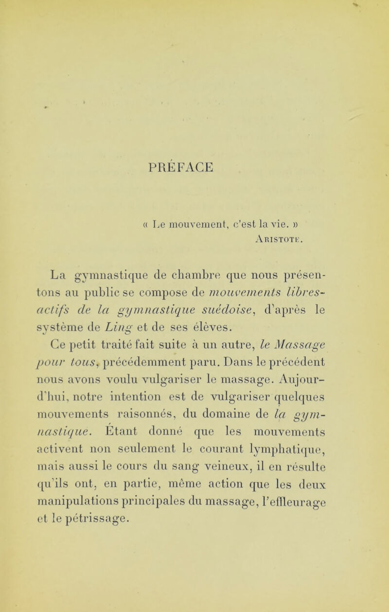 PREFACE (( Le mouvement, c’est la vie. » Aristotio. La gymnastique de chambre que nous présen- tons au public se compose de luonvements libres- actifs de la gymnastique suédoise^ d'après le système tle Linst et de ses élèves. Ce petit traité fait suite à un autre, le Massage pour tous, précédemment paru. Dans le précédent nous avons voulu vulgariser le massage. Aujour- d’hui, notre intention est de vulgariser quelques mouvements raisonnés, du domaine de la gym- nasti(jue. Etant donné que les mouvements activent non seulement le courant lym})liati<pie, mais aussi le cours du sang veineux, il en résulte ([u’ils ont, en partie, meme action que les deux manipulations principales du massage, l’ellleurage et le pétrissage.