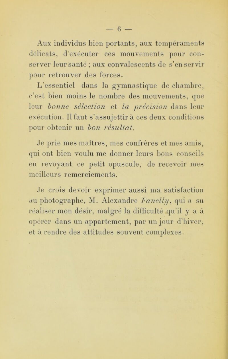 Aux individus bien portants, aux toin[)érainents délicats, d exécuter ces mouvements j)Our con- server leur santé; aux convalescents de s’en servir pour retrouver des forces. L’essentiel dans la gymnastique de chambre, c’est bien moins le nombre des mouvements, que leur bonne sélection et la précision dans leur exécution. Il faut s’assujettira ces deux conditions pour obtenir un bon résultat. .Je })i’ie mes maitres, mes confrères et mes amis, ([ui ont bien voulu me donner leurs bons conseils en revoyant ce petit opuscule, de recevoir mes meilleurs remerciements. .le crois devoir exprimer aussi ma satisfaction au photographe, M. Alexandre Fanelly, qui a su réaliser mon désir, malgré la difficulté qu’il y a à opérer dans un appartement, par un jour d’hiver, et à rendre des attitudes souvent complexes.