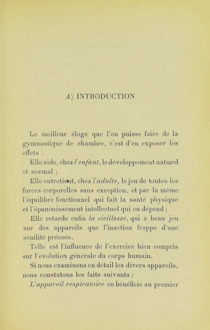 A) INTRODUCTION Le meilleur éloge que l’on puisse faire de la gymnastique de chambre, c’est d’en exposer les elfets : Elle aide, chez Venfant, le développement naturel et normal ; Elle entretient, chez Xadulte, le jeu de toutes les forces corporelles sans exception, et par là même l’équilibre fonctionnel qui fait la santé physique et l’épanouissement intellectuel qui en dépend ; Elle retarde enfin la vieillesse, qui a beau jeu sur des appareils que l’inaction frappe d’une sénilité précoce. Telle est l’influence de l’exercice bien compris sur l’évolution générale du corps humain. Si nous examinons en détail les divers appareils, nous constatons les faits suivants : Vappareil respiratoire en bénéficie au premier