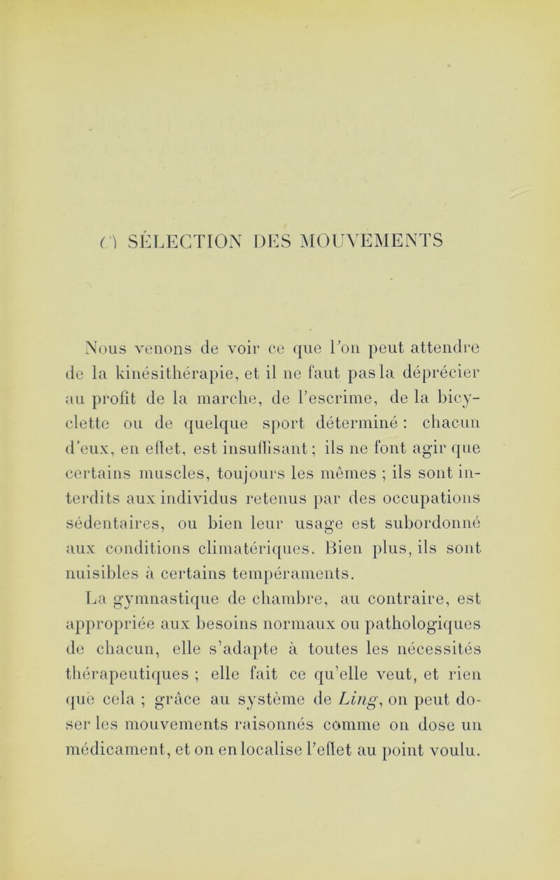n SÉLECTION DES MOUVEMENTS Nous venons de voir ce que Tou peut attendre de la kinésithérapie, et il ne faut pas la déprécier au profit de la marche, de l’escrime, de la bicy- clette ou de quelque sport déterminé : chacun d’eux, en ellet, est iusullisaiit; ils ne font agir que certains muscles, toujours les mêmes ; ils sont in- terdits aux individus retenus par des occupations sédentaires, ou bien leur usage est subordonné aux conditions climatériques. Bien plus, ils sont nuisibles à certains tempéraments. La gymnastique de chambre, au contraire, est appropriée aux besoins normaux ou pathologiques de chacun, elle s’adapte à toutes les nécessités thérapeutiques ; elle fait ce qu’elle veut, et rien que cela ; grâce au système de Ling, on peut do- ser les mouvements raisonnés comme on dose un médicament, et on en localise l’eflet au point voulu.