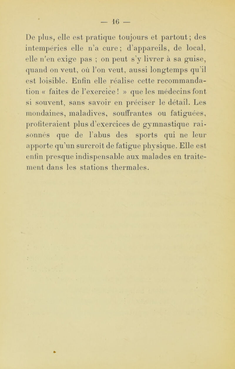 De }»lus, elle est pi-atique toujours et partout; des intempéries elle n’a cure; d’appareils, de local, elle n’en exige ]>as ; on peut s’y livrer à sa guise, (piand on veut, où l’on veut, aussi longtemps rpi’il est loisible. Enfin elle réalise cette recommanda- tion « faites de l’exercice ! )> que les médecins font si souvent, sans savoir en préciser le détail. Les mondaines, maladives, soulfrantes ou fatiguées, proliteraient plus d’exercices de gymnastique rai- sonnés que de l'abus des sports qui ne leur apporte qu’un surcroit de fatigue physique. Elle est enlin }>resque indispensable aux malades en traite- ment dans les stations thermales.