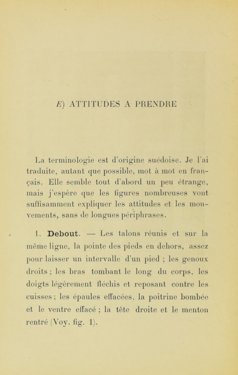 E) ATTITUDES A PRENDRE La terminologie est d’origine suédoise. Je l’ai traduite, autant que possible, mot à mot en fran- çais. Elle semble tout d’abord un peu étrange, mais j’espère que les ligures nombreuses vont suflisamment expliquer les attitudes et les mou- vements, sans de longues périphrases. 1. Debout. — Les talons réunis et sur la même ligne, la pointe des pieds en dehors, assez pour laisser un intervalle d’un pied ; les genoux droits ; les bras tombant le long du corps, les doigts légèrement ilécliis et reposant contre les cuisses; les épaules effacées, la poitrine bombée et le ventre elFacé ; la tête droite et le menton rentré (Voy. fig. 1).