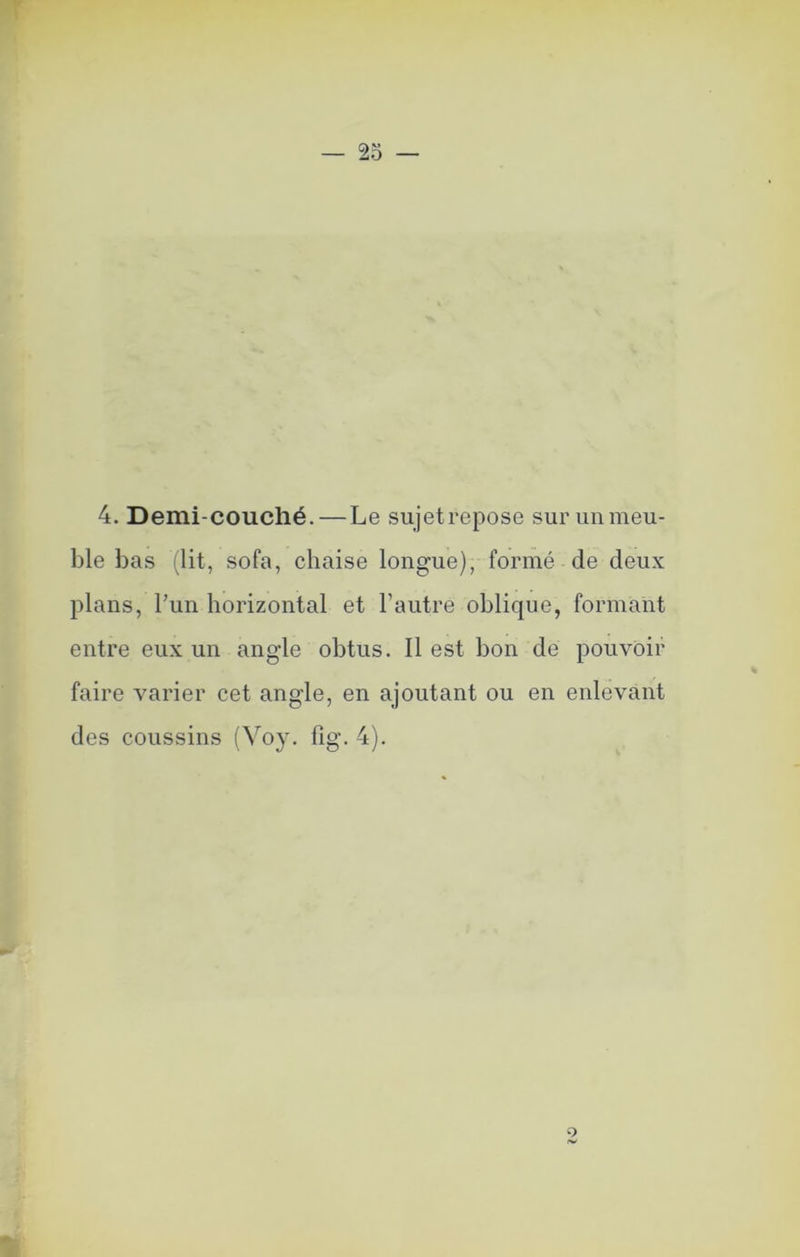 r 25 — 4. Demi-couché. — Le sujetrepose sur un meu- ble bas ilit, sofa, chaise longue), formé de deux plans, l’un horizontal et l’autre oblique, formant entre eux un angle obtus. Il est bon de pouvoir faire varier cet angle, en ajoutant ou en enlevant des coussins (Voy. fig. 4). 9