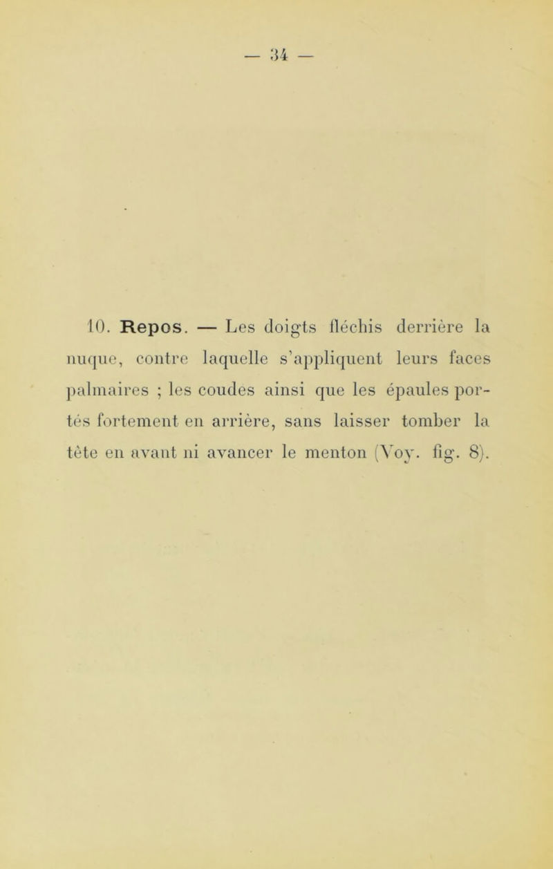 10. Repos. — Les doigts lléchis derrière la nuque, contre laquelle s’appliquent leurs faces palmaires ; les coudes ainsi que les épaules por- tés fortement en arrière, sans laisser tomber la tète en avant ni avancer le menton (^ oy. fig. 8).