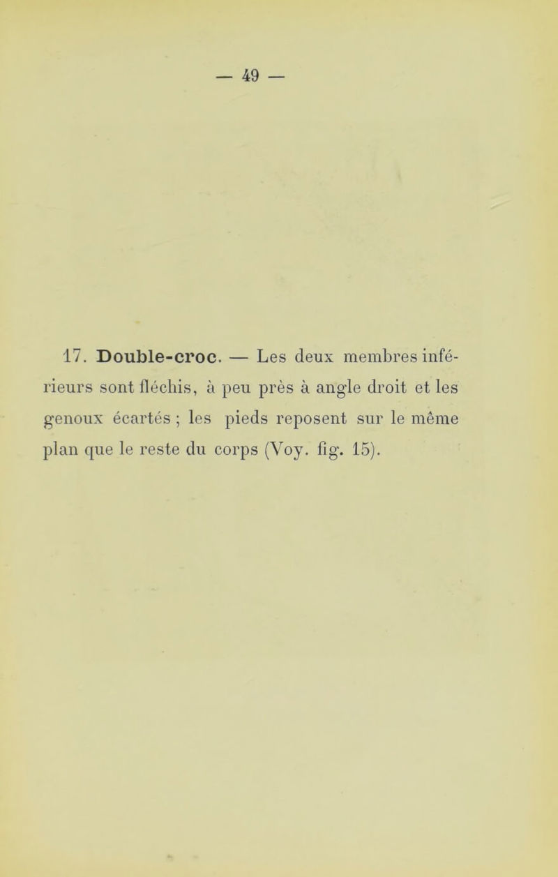 17. Double-croc. — Les deux membres infé- rieurs sont fléchis, à peu près à angle droit et les genoux écartés ; les pieds reposent sur le même plan que le reste du corps (Voy, fig. 15).