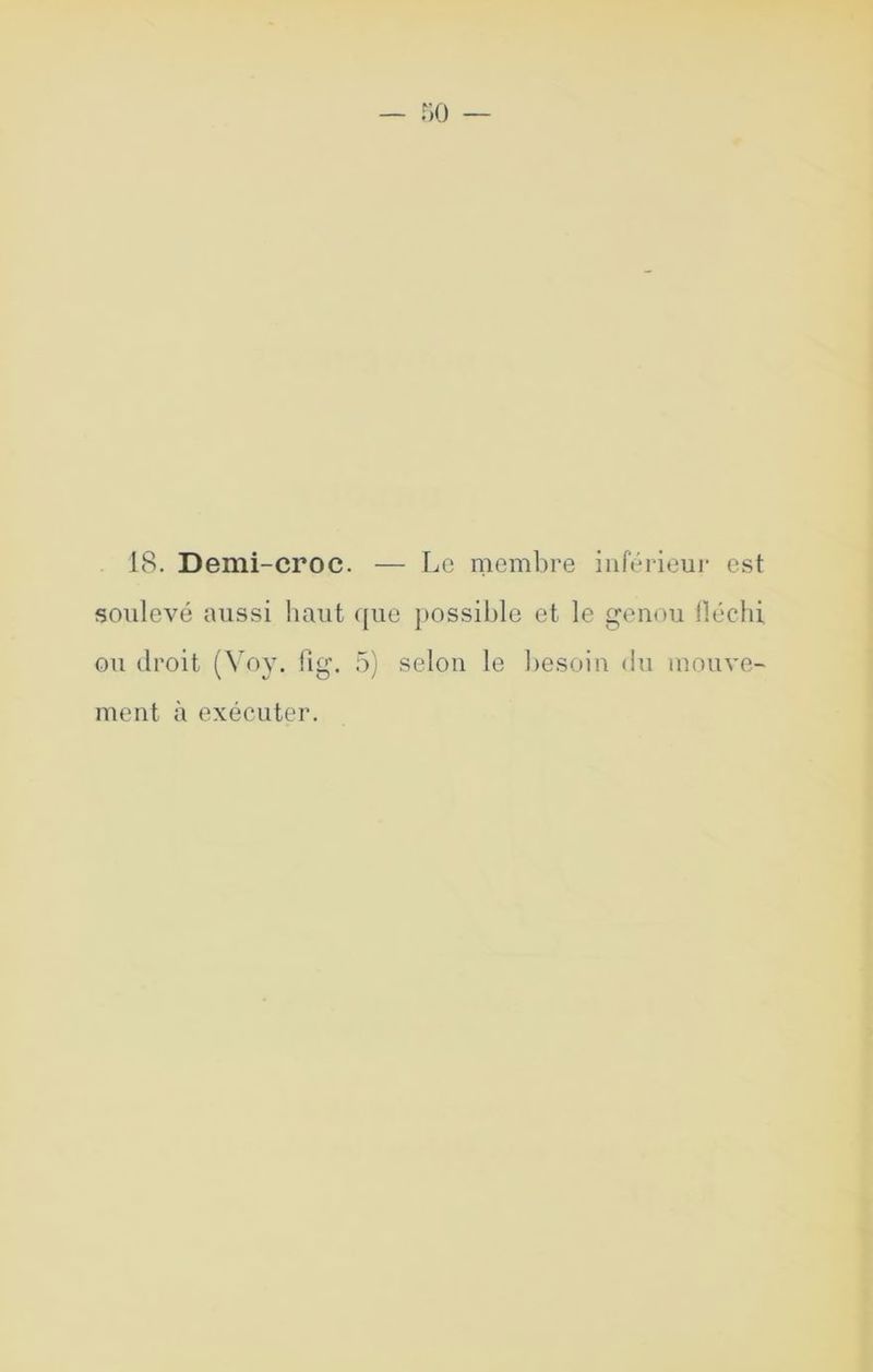 IcS. Demi-croc. — Le membre iiiférieui- est soulevé aussi haut ([ue })Ossihle et le genou lléclii ou droit (N oy. hg. 5) selon le besoin du mouve- ment à exécuter.
