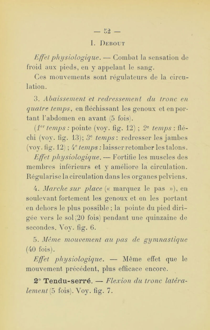 I. J)ehout Effetphijsiologi([ue. — Combat la sensation de froid aux pieds, en y api)elant le sang. Ces mouvements sont régulateurs de la circu- lation. 3. Abaissement et redressement du tronc en quatre temps, en llécliissant les genoux et en por- tant rabdomen en avant (5 fois^. temps : pointe (voy. fig. 12) ; 2® temps : llé- chi {voy. lig. 13); temps: redresser les jambes (voy. lig. 12) ; E temps : laisser retomber les talons. Effet physiologique. — Fortifie les muscles des membres inférieurs et y améliore la circulation. Régularise la circulation dans les organes pelviens. 4. Marche sur place (« marquez le pas »), en soulevant fortement les genoux et en les portant en dehors le plus possible ; la pointe du pied diri- gée vers le sol (20 fois) pendant une quinzaine de secondes. Yoy. fig. 6. 5. Même mouvement au pas de gymnastique (40 fois). Effet physiologique. — Même effet que le mouvement précédent, plus efficace encore. 2® Tendu-serré. — Flexion du tronc latéra- lement (5 fois). Voy. fig. 7.
