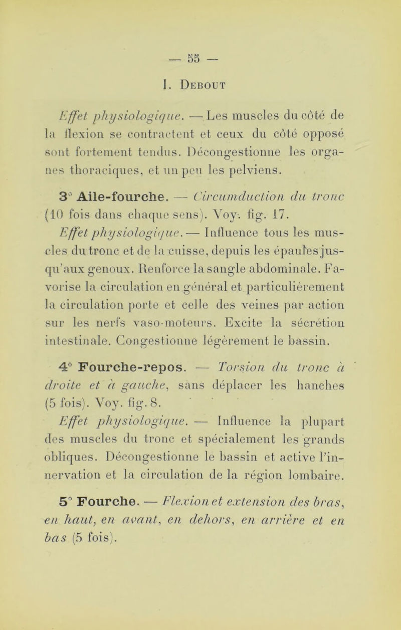 I. Debout Effet physiologique. —Les muscles du côté de la llexion se contractent et ceux du côté opposé sont fortement tendus. Décougestiomie les orga- nes tlioraci(pies, et un peu les pelviens. 3' Aile-fourche. — ('irciiniductiou du tronc (10 fois dans chaque SfUis). \^oy. fig. 17. Effet physiologi(/ue.— Inllucuce tous les mus- cles du tronc et de la cuisse, depuis les épaules jus- qu’aux genoux, llenforce la sangle abdominale. Fa- vorise la circulation en gc'méral et particulièrement la circulation porte et celle des veines par action sur les nerfs vaso-moteui’s. Excite la sécrétion intestinale. Congestionne légèrement le bassin. 4® Fourche-repos. ■— Torsion du tronc à droite et ù gauche, sans dé})lacer les hanches (5 fois). Voy. fig. 8. Effet physiologique. — Intluence la plupart des muscles du tronc et spécialement les grands obliques. Décongestionne le bassin et active l’in- nervation et la circulation de la région lombaire. 5” Fourche. — Ele.xiouet e.vtcnsion des bras, en haut, en avant, en dehors, en arrière et en bas (5 fois).