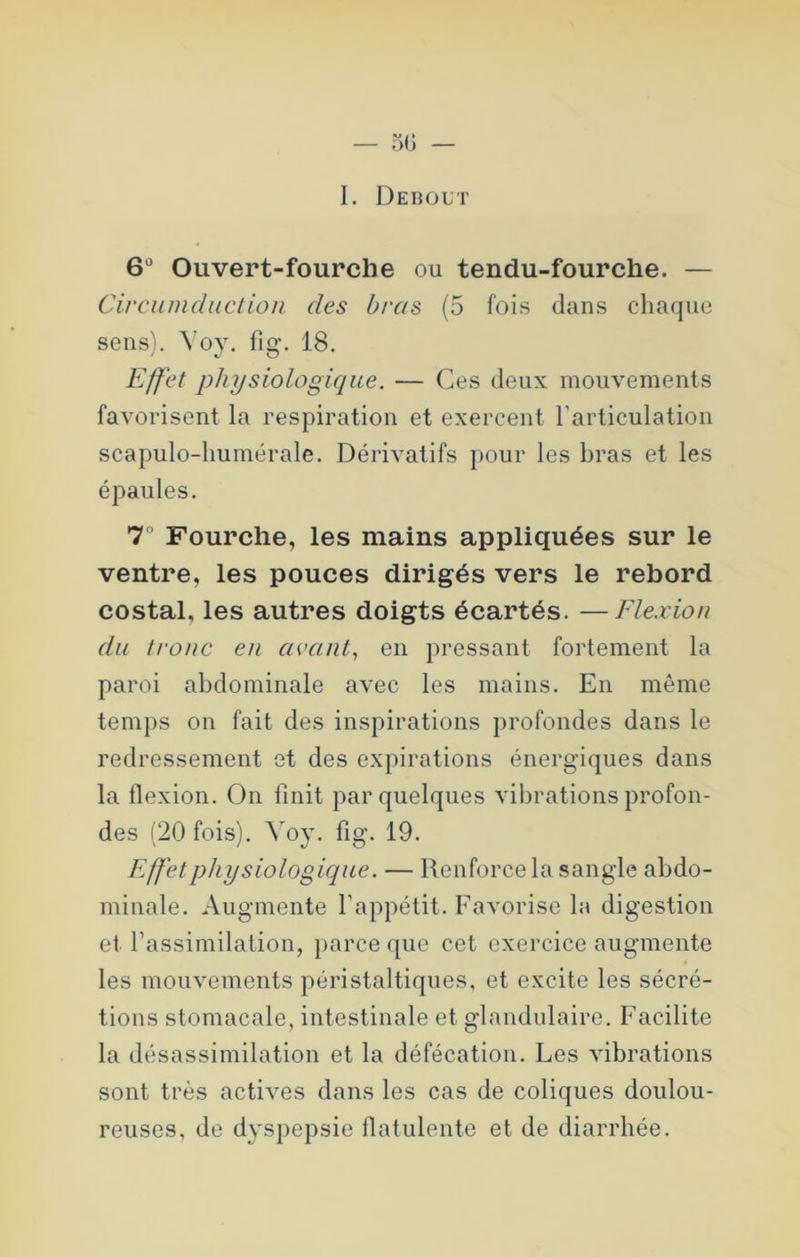 1. Debout 6“ Ouvert-fourche ou tendu-fourche. — Circumcliiction des bras (5 fois dans chaque sens). fig. 18. Effet physiologique. — Ces deux mouvements favorisent la respiration et exercent l’articulation scapulo-humérale. Dérivatifs pour les bras et les épaules. 7° Fourche, les mains appliquées sur le ventre, les pouces dirigés vers le rebord costal, les autres doigts écartés. —Flexion du tronc en avant., en pressant fortement la paroi abdominale avec les mains. En même temps on fait des inspirations profondes dans le redressement et des expirations énergiques dans la flexion. On finit par quelques vibrations profon- des (20 fois). Voy. fig. 19. Effet physiologique. — Renforce la sangle abdo- minale. Augmente l’appétit. Favorise la digestion et l’assimilation, parce que cet exercice augmente les mouvements péristaltiques, et excite les sécré- tions stomacale, intestinale et glandulaire. Facilite la désassimilation et la défécation. Les vibrations sont très actives dans les cas de coliques doulou- reuses, de dyspepsie fiatulente et de diarrhée.
