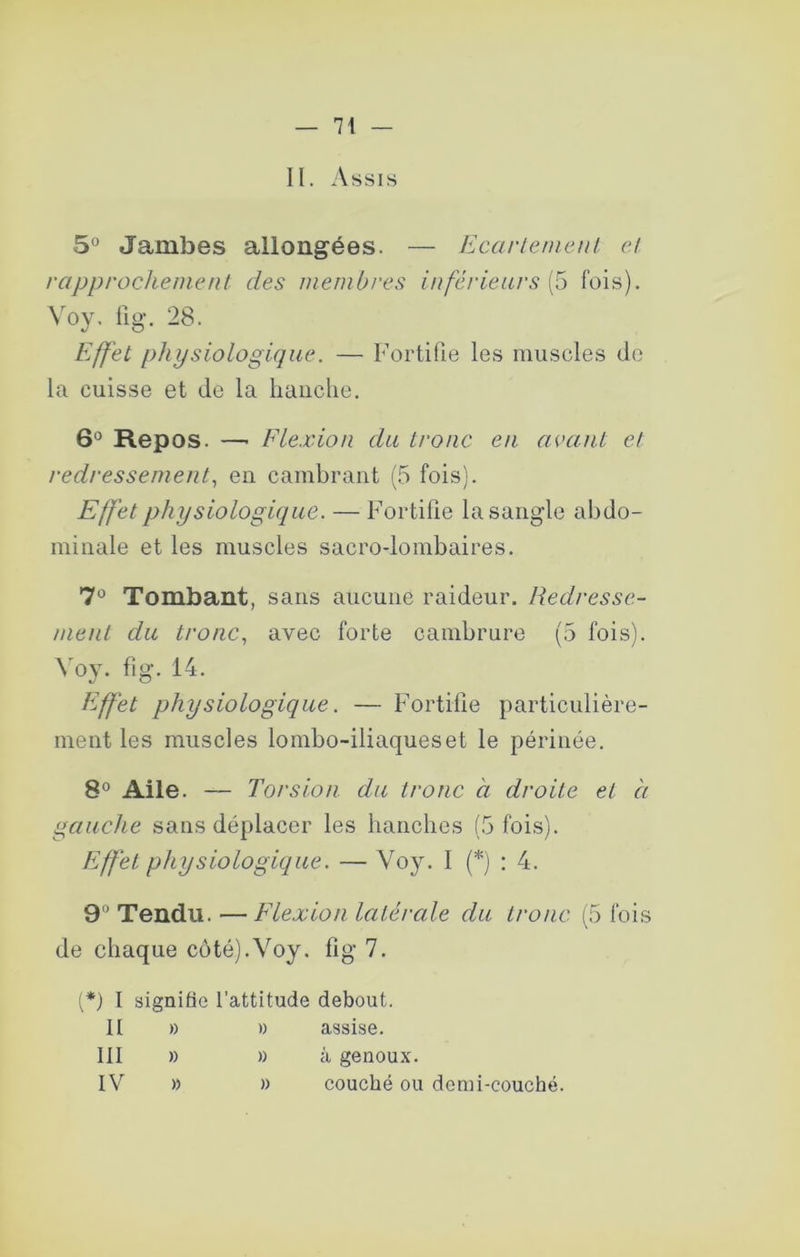II. Assis 5° Jambes allongées. — Ecarlemeul et rapprochement des membres inférieurs (5 fois). Voy, fig-. 28. Effet physiologique. — Fortifie les muscles de la cuisse et Je la hanche. 6° Repos. —■ Flexion du tronc en acanl et redressement, en cambrant (5 fois). Effet physiologique. — Fortifie la sangle abdo- minale et les muscles sacrodombaires. Tombant, sans aucune raideur. Redresse- ment du tronc, avec forte cambrure (5 fois). Voy. fig. 14. Effet physiologique. — Fortifie particulière- ment les muscles lombo-iliaques et le périnée. 8° Aile. — Torsion du tronc à droite et h gauche sans déplacer les bancbes (.^ fois). Effet physiologique. — Voy. I (*) ; 4. 9*’ Tendu. —Flexion latérale du tronc (5 fois de chaque côté).Voy. fig 7. 1*) I signifie l’attitude debout. II )) » assise. III » » à genoux. IV » )) couché ou demi-couché