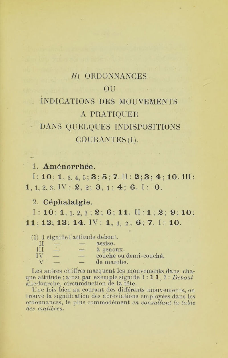 //) OKDOXNAXGES OU L\DIGATIONS DES MOUVEMExNTS A PRATIQUER DANS QUELQUES INDISPOSITIONS GOURANTES(l). 1. Aménorrhée. I: 10; 1, 3, 4, 5; 3; 5; 7. II : 2; 3; 4; 10. III: 1, 1, 2; 3. IV : 2, 2; 3, 1 ; 4; 6. I : 0. 2. Céphalalgie. I : 10; 1, 1, 2, 3 ; 2; 6; 11. Il : 1 ; 2; 9; 10; 11; 12; 13; 14. IV: 1, 1, 2; 6; 7. I: 10. (i) I signifie l’attitude debout. II - — assise. III — — à genoux. IV -- — couché ou demi-couché. V — — de marche. Les autres chiffres marquent les mouvements dans cha- que attitude ; ainsi par exemple signifie 1:11,3; Debout aile-fourche, circumduction de la tête. Une fois bien au courant des différents mouvements, on trouve la signification des abréviations employées dans les ordonnances, le plus commodément en consultant la table des matières.