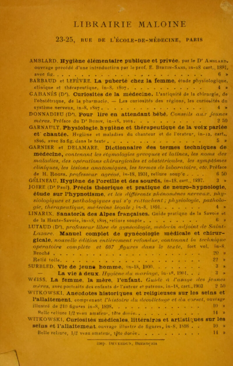 K VHP LTIÎRAIRIE MALOTNE 23-25, IIUR DE l’ÉCOLE-DE-MÉDRCINE, PAÏUS AMBLARD. Hygiène élémentaire publique et privée, par le D' Ambiarh. ouvrage precédi d’une introduction pat le prof. E. Bhrtiv-Sans, in-i8 cart., ISPî, avec fig 6> BARBAUD et LEFÈVRE. La puberté Cbez la femme, étude physiologique, clinique et thérapeutique, in-S. 1807 4» CAH.ANÈS (D'). Curiosités de la médecine. L’antiqnité de la chirurgie, de l’obstétrique, de la pharmacie. — Les curiosités des régions, les curiosités du système nerveux, in-8, 18Q7 4 » DONNADIEU (D'i. Pour lire en attendant bébé. Conseils au.r Jeunes mères. Préface du D' Buniv, in-iS, ino^ 2 TiO GARNATtlt. Physiologie, hygiène et thérapeutique de la voix parlée ef chantée. Hvgiène et maladies du chanteur et de l’orateu', in-13, cart., i8d6, avec 83 fig. dans le texte 5» GARNIER et DELAMARE. Dictionnaire des termes techniques de médecine, contenant les étiimolorjies (irecqwes et latines, les noms des maladies, des opérations ehirurqicales et obstétricales, les srjmptômes cliniques, les lésions anatomiques, les termes de laboratoire, efc. Préface de H. Roghr, professeur aqréoé, in-18. 1901, reliure soup'e .... 6 !)0 GELINEAU, Hygiène de l’oreille et des sourds, in-lS. cart.. 1S97. 3 * JOIRE (D'Paul). Précis théorique et pratique de neuro-h y pnologie, étude sur l’hypnotisme, et les liijférents phénomènes nerveux, phq- sioloqiques et patholoQiijues qui s'q rtdtachent ; pinjsioloqie, patholo- qie, thérapeutique, médecine léqale ; in-8, 1891 4 » LINARIX. Sanatoria des Alpes françaises. Guide pratique de la Savoie et de la Haute-Savoie, in-1,8, 1805, reliure souple fi » LUTAUD (D'). professeur libre île q;inécoloqie. médecin adjoint de Saint- Lazare. Manuel complet de gynécologie médicale et chirur- gicale, nouvelle édition entièrement refondue, contenant la technique opératoire complète et 607 fiqures dans le texte, fort vol. in-8. Broché 20 » Relié toile 22 » SURBLED. Vie de jeune homme, in-lS, ÜIOO 3 » — La vie à deux. Ifip/iène fia mariaqe, in-iS, 19IU. . . 3 » WÉISS. La femme, la mère, l’enfant. Guiilo à l’usaqe ties jeunes mères, avec poiti aits des enfants de l'auteur et patrons, in-LS, cart , 1903 2 TiO WITKOWSKI. Anecdotes historiques et religieuses sur les seins et l’allaitement, comprenant l'histoire du dceuUctaqe et du Cjr.tet, ouvrage illustré de 210 figures in-.8, 1898 10 » Welle reliure 1/2 veau amateu', tète dmée 14 » WITKOWSKI, Curiosités médicales, littérairas et artistiques sur les seins et l’allaitement ouvrage illustre de figures, in-8, 1^'98 . . lu » Belle reliure, 1/2 veau amateui, tfte dorée Il» On|). Okveuuu.s, llu^aniais