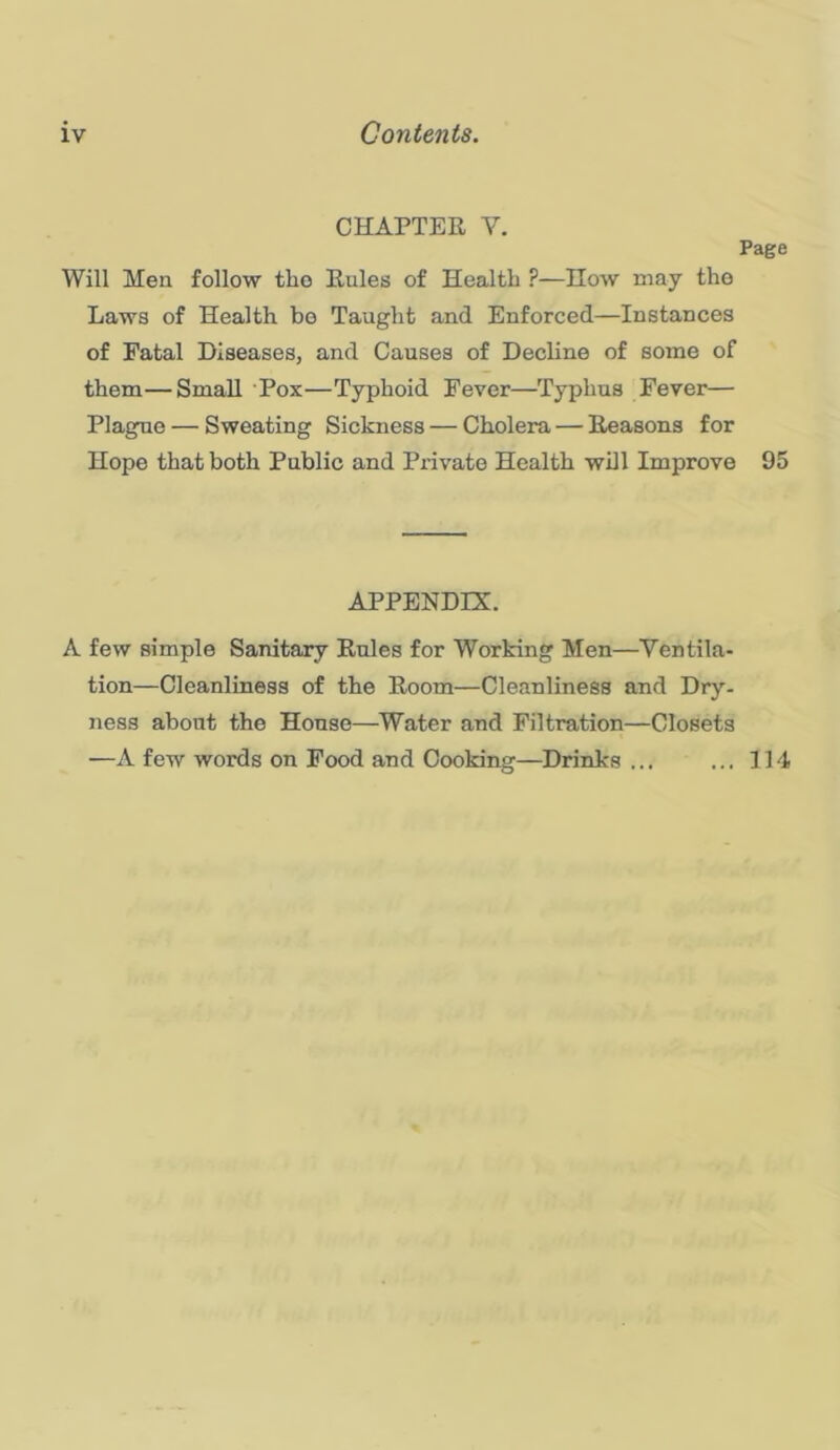 CHAPTER V. Page Will Men follow tho Rules of Health ?—How may the Laws of Health be Taught and Enforced—Instances of Fatal Diseases, and Causes of Decline of some of them—Small Pox—Typhoid Fever—Typhus Fever— Plague — Sweating Sickness — Cholera — Reasons for Hope that both Public and Private Health will Improve 95 APPENDIX. A few simple Sanitary Rules for Working Men—Ventila- tion—Cleanliness of the Room—Cleanliness and Dry. ness about the House—Water and Filtration—Closets —A few words on Food and Cooking—Drinks ... ... 114