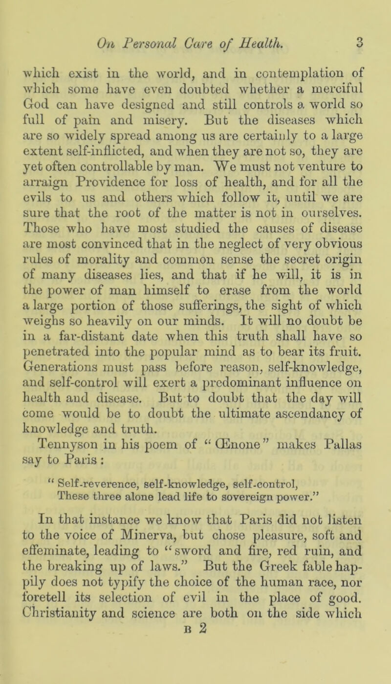 which exist in the world, and in contemplation of w'hich some have even doiibted whether a merciful God can have designed and still controls a world so full of pain and misery. But the diseases which are so widely spread among iis are certainly to a large extent self-inflicted, and when they are not so, they are yet often controllable by man. VVe must not venture to aiTaign Providence for loss of health, and for all the evils to us and others which follow it, until we are sure that the root of the matter is not in ourselves. Those who have most studied the causes of disease are most convinced that in the neglect of very obvious rides of morality and common sense the secret origin of many diseases lies, and that if he will, it is in the power of man himself to erase from the world a lax’ge portion of those sufierings, the sight of which weighs so heavily on our minds. It will no doubt be in a far-distant date when this truth shall have so penetrated into the popular mind as to bear its fruit. Generations must pass before reason, self-knowledge, and self-control will exert a predominant influence on health aud disease. But to doubt that the day will come would be to doubt the ultimate ascendancy of knowledge and truth. Tennyson in his poem of “ Qinone ” makes Pallas say to Paris: “ Self-reverence, self-knowledge, self-control. These three alone lead life to sovereign power.” In that instance we know that Paris did not listen to the voice of Minerva, but chose pleasure, soft and efieminate, leading to “ sword and Are, red ruin, aud the breaking up of laws.” But the Greek fable hap- pily does not typify the choice of the human race, nor foretell its selection of evil in the place of good. Christianity and science are both on the side which n 2