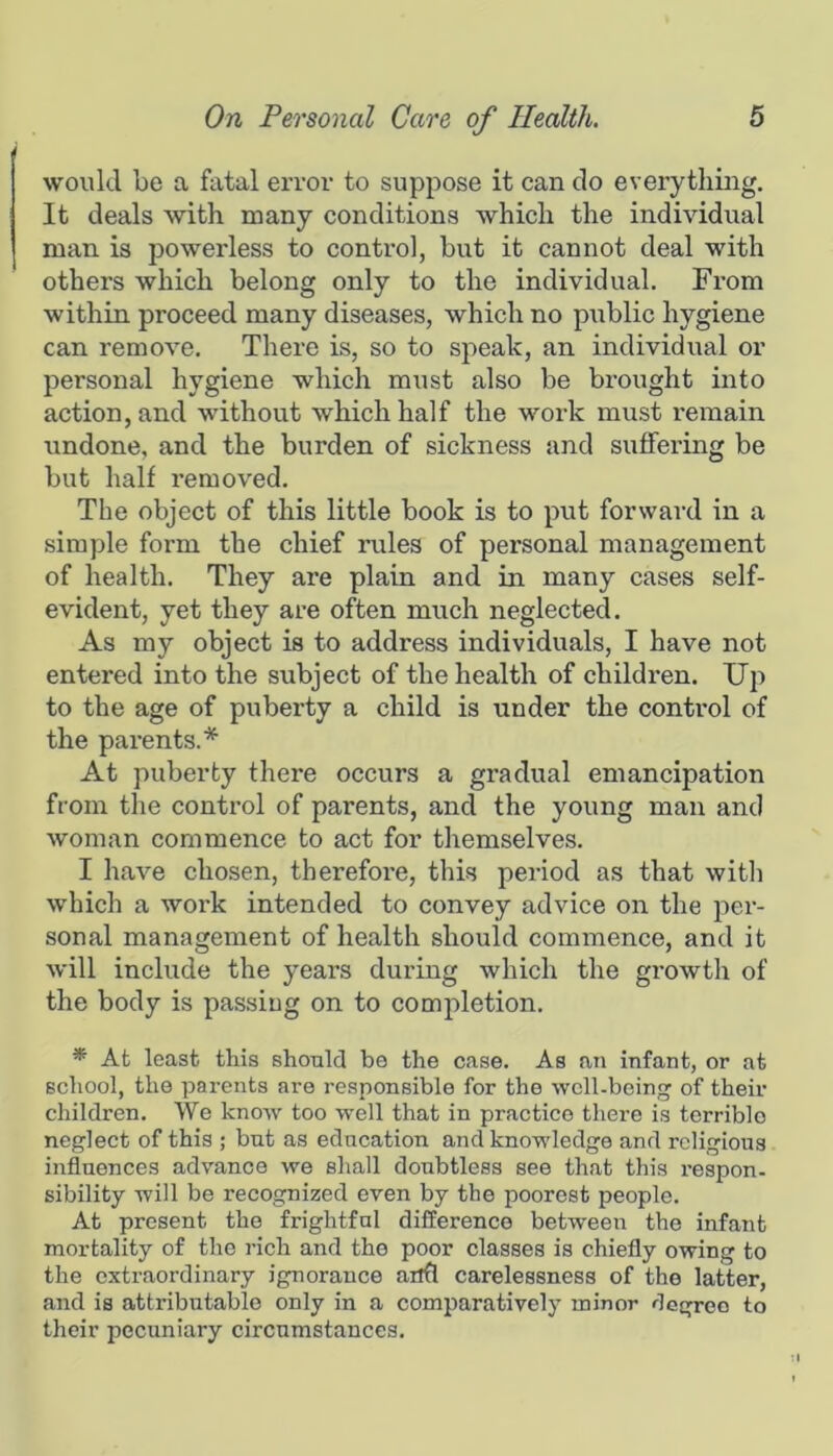 would be a fatal error to suppose it can do everything. It deals with many conditions which the individual man is powerless to control, but it cannot deal with others which belong only to the individual. From within proceed many diseases, which no public hygiene can remove. There is, so to speak, an individual or personal hygiene which must also be brought into action, and without which half the work must remain undone, and the burden of sickness and suffering be but half removed. The object of this little book is to put forward in a simple form the chief rules of personal management of health. They are plain and in many cases self- evident, yet they are often much neglected. As my object is to address individuals, I have not entered into the subject of the health of children. Up to the age of puberty a child is under the control of the parents.* At puberty there occurs a gradual emancipation from the control of parents, and the young man and woman commence to act for themselves. I have chosen, therefore, this period as that witli which a work intended to convey advice on the per- sonal management of health should commence, and it will include the years during which the gi’owth of the body is passing on to completion. * At least this should bo the case. As an infant, or at school, the parents are responsible for the well-being of their children. We know too well that in practice there is terrible neglect of this ; but as education and knowledge and religious influences advance we shall doubtless see that this respon- sibility will be recognized even by the poorest people. At present the frightful difference between the infant mortality of the rich and the poor classes is chiefly owing to the extraordinary ignorance anfl carelessness of the latter, and is attributable only in a comparatively minor degree to their pecuniary circumstances.