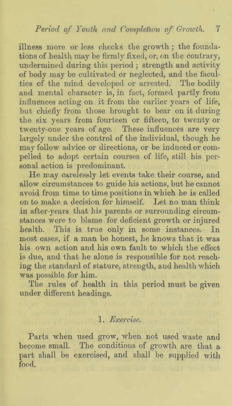 illness more or less checks the growth; the founda- tions of health may be firmly fixed, or, on the contrary, undermined during this period ; strength and activity of body may be cultivated or neglected, and the facul- ties of the mind developed or arrested. The bodily and mental character is, in fact, formed partly from influences acting on it from the earlier years of life, but chiefly from those brought to bear on it during the six years from fourteen or fifteen, to twenty or twenty-one years of age. These influences are very largely under the control of the individual, though he may follow advice or directions, or be induced or com- pelled to adopt certain courses of life, still his per- sonal action is predominant. He may carelessly let events take their course, and allow circumstances to guide his actions, but he cannot avoid from time to time positions in which he is called on to make a decision for himself. Let no man think in after-years that his parents or surrounding circum- stances were to blame for deficient growth or injured health. This is true only in some instances. In most cases, if a man be honest, he knows that it was his own action and his own fault to which the eflfect is due, and that he alone is responsible for not reach- ing the standard of stature, strength, and health which was possible for him. The rules of health in this period must be given under difierent headings. 1. Exercise. Parts when tised grow, when not used waste and become small. The conditions of growth are that a part shall be exercised, and shall be supplied with food.