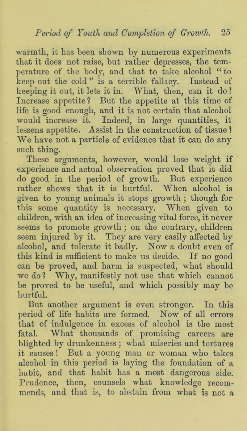 warmtli, it has been shown by numei’ous experiments that it does not raise, but rather depresses, the tem- perature of the body, and that to take alcohol “ to keep out the cold ” is a terrible fallacy. Instead of keeping it out, it lets it in. What, then, can it dol Increase appetite? But the appetite at this time of life is good enough, and it is not certain that alcohol would increase it. Indeed, in large quantities, it lessens appetite. Assist in the construction of tissue ? We have not a particle of evidence that it can do any such thing. These arguments, however, would lose weight if experience and actual observation proved that it did do good in the period of growth. But experience rather shows that it is hurtful. When alcohol is given to young animals it stops growth ; though for this some quantity is necessary. When given to children, with an idea of increasing vital force, it never seems to pi’omote gi-owth; on the contrary, children seem injured by it. They are very easily affected by alcohol, and tolerate it badly. Now a doubt even of this kind is sufficient to make us decide. If no good can be proved, and harm is suspected, what should we do? Why, manifestly not use that which cannot be proved to be useful, and which possibly may be hurtful. But another argument is even stronger. In this period of life habits are formed. Now of all errors that of indulgence in excess of alcohol is the most fatal. What thousands of promising careers are blighted by drunkenness ; what misexles and tortures it causes ! But a young man or woman who takes alcohol in this period is laying the foundation of a habit, and that habit has a most dangerous side. Prudence, then, counsels what knowledge recom- mends, and that is, to abstain fx’om what is not a