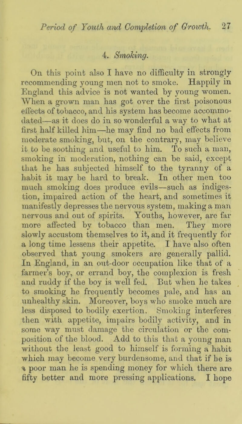 4. Smoking. On this point also I have no difSculty in strongly recommending young men not to smoke. Happily in England this advice is not wanted by young women. When a grown man has got over the first poisonous effects of tobacco, and his system has become accommo- dated—as it does do in so wonderful a way to what at first half killed him—he may find no bad effects from moderate smoking, but, on the contrary, may believe it to be soothing and useful to him. To such a man, smoking in moderation, nothing can be said, except that he has subjected himself to the tyi’anny of a habit it may be hard to break. In other men too much smoking does produce evils—such as indige.s- tion, impaired action of the heai-t, and sometimes it manifestly depresses the nervous system, making a man nervous and out of spirits. Youths, however, are far more affected by tobacco than men. They more slowly accustom themselves to it, and it frequently for a long time lessens their appetite. I have also often observed that young smokers are generally pallid. In England, in an out-door occupation like that of a farmer’s boy, or errand boy, the complexion is fresh and ruddy if the boy is well fed. But when ho takes to smoking he frequently becomes pale, and has an unhealthy skin. Moreover, boys who smoke much are less disposed to bodily exertion. Smoking interfei’es then with appetite, impairs bodily activity, and in some way mi;st damage the circulation or the com- position of the blood. Add to this that a young man without the least good to himself is forming a habit which may become very burdensome, and that if he is a poor man he is spending money for which there are fifty better and more pressing applications. I hope