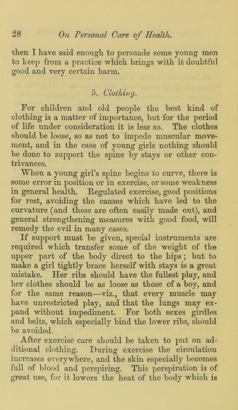 then I have said enough to persuade some young men to keep from a practice which brings with it doubtful good and very certain harm. 5. Clothing. For children and old people the best kind of clothing is a matter of importance, but for the period of life under consideration it is less so. The clothes should be loose, so as not to impede muscular move- ment, and in the case of young girls nothing should be done to support the spine by stays or other con- trivances. When a young girl’s spine begins to curve, there is some error in position or in exercise, or some weakness in general health. Regulated exercise, good positions for rest, avoiding the causes which have led to the curvature (and these are often easily made out), and general strengthening measures with good food, will remedy the evil in many cases. If support must be given, special instruments are required which transfer some of the weight of the iipper part of the body direct to the hips; but to make a girl tightly brace herself with stays is a great mistake. Her ribs should have the fullest play, and her clothes should be as loose as those of a boy, and for the same reason—viz,, that every muscle may have unrestricted play, and that the lungs may ex- pand without impediment. For both sexes girdles and belts, which especially bind the lower ribs, should be avoided, After exercise care should be taken to put on ad- ditional clothin. Durinjr exercise the circiilation increases everywhere, and the skin especially becomes full of blood and perspiring. This perspiration is of great use, for it lowers the heat of the body which is