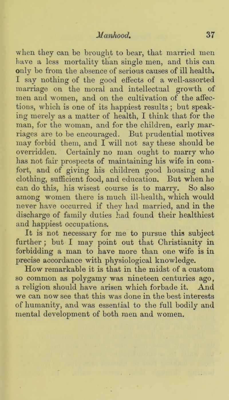 when they can be brouglit to bear, that married men liave a less mortality than single men, and this can only be from the absence of serious causes of ill health, I say nothing of the good efi’ects of a well-assorted marriage on the moral and intellectual growth of men and women, and on the cultivation of the affec- tions, which is one of its happiest results; but speak- ing merely as a matter of health, I tliink that for the man, for the wmman, and for the children, early mar- riages are to be encouraged. But prudential motives may forbid them, and I will not say these should be overridden. Certainly no man ought to marry who has not fair prospects of maintaining his wife in com- fort, and of giving his children good housing and clothing, sufficient food, and education. But when he can do this, his wisest course is to marry. So also among women there is much ill-health, which would never have occurred if they had married, and in the discharge of family duties had found their healthiest and happiest occupations. It is not necessary for me to pursue this subject further; but I may point out that Christianity in forbidding a man to have more than one wife is in precise accordance with physiological knowledge. How remarkable it is that in the midst of a custom so common as polygamy was nineteen centuries ago, a religion should have arisen which forbade it. And we can now see that this was done in the best interests of humanity, and was essential to the full bodily and mental development of both men and women.