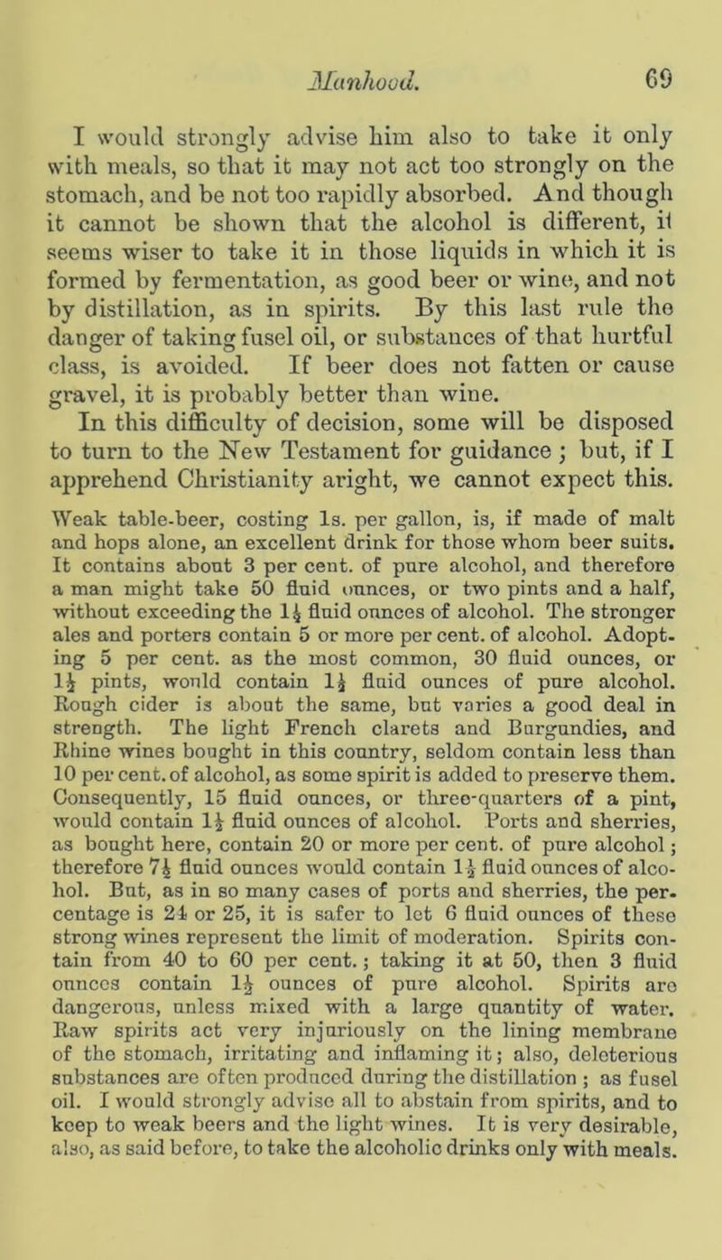 I would strongly advise him also to take it only with meals, so tliat it may not act too strongly on the stomach, and be not too rapidly absorbed. And though it cannot be shown that the alcohol is different, if seems wiser to take it in those liquids in which it is formed by fermentation, as good beer or wine, and not by distillation, as in spirits. By this last rule tho danger of taking fusel oil, or sulistauces of that hurtful class, is avoided. If beer does not fatten or cause gravel, it is probably better than wine. In this difficulty of decision, some will be disposed to turn to the Hew Testament for guidance ; but, if I apprehend Christianity aright, we cannot expect this. Weak table-beer, costing Is. per gallon, is, if made of malt and hops alone, an excellent drink for those whom beer suits. It contains about 3 per cent, of pure alcohol, and therefore a man might take 50 fluid ounces, or two pints and a half, without exceeding the 1^ fluid ounces of alcohol. The stronger ales and porters contain 5 or more per cent, of alcohol. Adopt, ing 5 per cent, as the most common, 30 fluid ounces, or 1^ pints, would contain fluid ounces of pure alcohol. Rough cider is about the same, but varies a good deal in strength. The light French clarets and Burgundies, and Rhine wines bought in this country, seldom contain less than 10 per cent, of alcohol, as some spirit is added to preserve them. Consequently, 15 fluid ounces, or three-quarters of a pint, would contain IJ fluid ounces of alcohol. Forts and sherries, as bought here, contain 20 or more per cent, of pure alcohol; therefore fluid ounces would contain I j fluid ounces of alco- hol. But, as in so many cases of ports and sherries, the per. centage is 21 or 25, it is safer to let 6 fluid ounces of these strong wines represent the limit of moderation. Spirits con- tain from 40 to 60 per cent.; taking it at 50, then 3 fluid ounces contain ounces of pure alcohol. Spirits are dangerous, unless mixed with a largo quantity of water. Raw spirits act very injuriously on the lining membrane of the stomach, irritating and inflaming it; also, deleterious substances are often produced during the distillation ; as fusel oil. I would strongly advise all to abstain from spirits, and to keep to weak beers and tho light wines. It is very desirable, also, as said before, to take the alcoholic drinks only with meals.