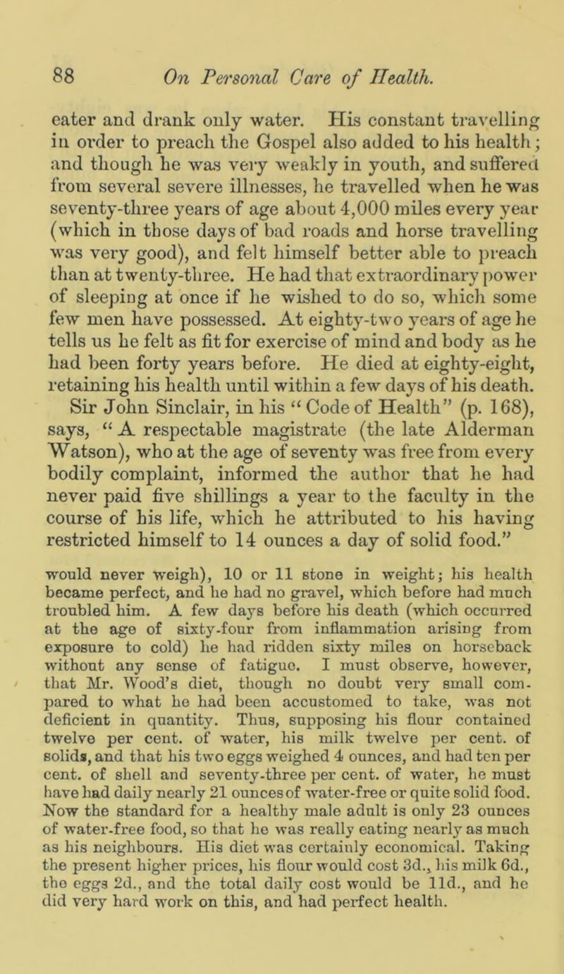 eater and drank only water. His constant travelling in oi’der to preach the Gospel also added to his health; and though he was very weakly in youth, and suffered from several severe illnesses, he travelled when he was seventy-three years of age about 4,000 miles every year (which in those days of bad roads and horse travelling was very good), and felt himself better able to preach than at Wenty-three. He had that extraordinary power of sleeping at once if he wished to do so, which some few men have possessed. At eighty-two years of age he tells us he felt as fit for exercise of mind and body as he had been forty years before. He died at eighty-eight, retaining his health until within a few days of his death. Sir John Sinclair, in his “ Code of Health” (p. 168), says, “ A respectable magistrate (the late Alderman Watson), who at the age of seventy was free from every bodily complaint, informed the author that he had never paid five shillings a year to the faculty in the course of his life, which he attributed to his having restricted himself to 14 ounces a day of solid food.” would never weigh), 10 or 11 stone in weight; his health became perfect, and he had no gravel, which before had much troubled him. A few days before his death (which occurred at the age of sixty-four from inflammation arising from exposure to cold) he had ridden sixty miles on horseback without any sense of fatigue. I must observe, however, that Mr. Wood’s diet, though no doubt very small com- pared to what ho had been accustomed to take, was not deficient in quantity. Thus, supposing his flour contained twelve per cent, of water, his milk twelve per cent, of solids, and that his two eggs weighed 4 ounces, and had ten per cent, of shell and seventy-three per cent, of water, he must have had daily nearly 21 ounces of water-free or quite solid food. Now the standard for a healthy male adult is only 23 ounces of water-free food, so that ho was really eating nearly as much as his neighbours. His diet was certainly economical. Taking the present higher prices, his flour would cost 3d., his milk 6d., tbo eggs 2d., and the total daily cost would be lid., and he did very hard work on this, and had perfect health.