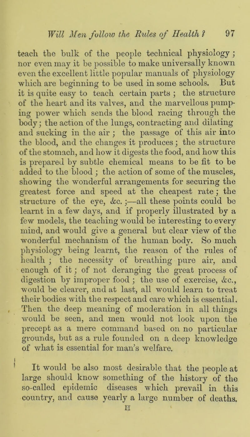 teach the bulk of the people technical physiology; nor even may it be possible to make universally known even the excellent little popular manuals of physiology which are beginning to be used in some schools. But it is quite easy to teach certain parts ; the structure of the heart and its valves, and the marvellous pump- ing power which sends the blood racing through the body; the action of the lungs, contracting and dilating and sucking in the air ; the passage of this air into the blood, and the changes it produces; the structure of the stomach, and how it digests the food, and how this is prepared by subtle chemical means to be fit to be added to the blood ; the action of some of the muscles, showing the wonderful arrangements for securing the greatest force and speed at the cheapest rate; the structure of the eye, die.;—all these points could be learnt in a few day's, and if propeiiy illustrated by a few models, the teaching would be interesting to every mind, and would give a general but clear view of the wonderful mechanism of the human body. So much physiology being learnt, the reason of the rules of health ; the necessity of breathing pure air, and enough of it; of not deranging the great process of digestion by improper food ; the use of exercise, die., would be clearer, and at last, all would learn to treat their bodies with the respect and care which is essential. Then the deep meaning of moderation in all things would be seen, and men would not look upon the precept as a mere command based on no particular grounds, but as a rule founded on a deep knowledge of what is essential for man’s welfare. It would be also most desirable that the people at large should know something of the history of the so-called ej)idemic diseases which prevail in this country, and cause yearly a large number of deaths. E