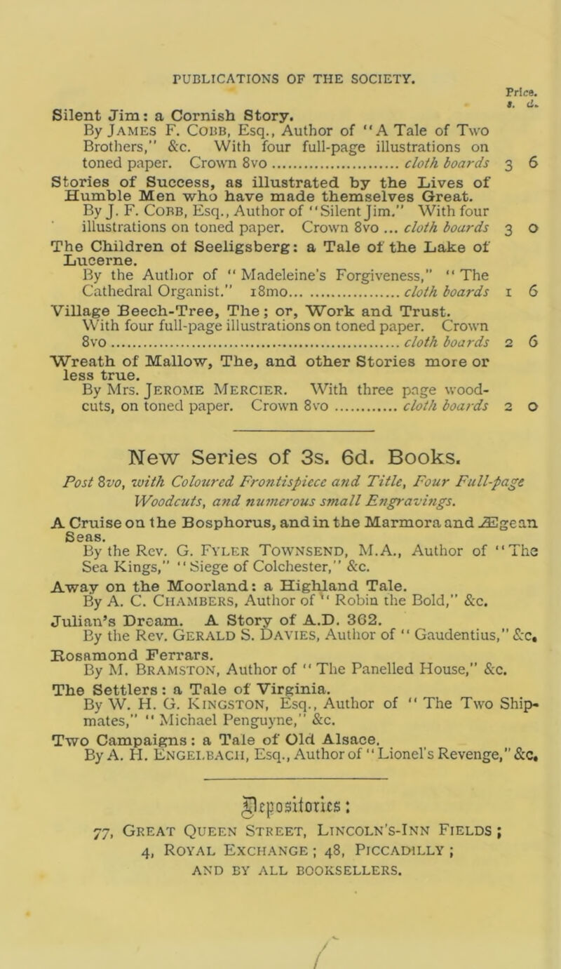 rUBLICATIONS OF THE SOCIETY. Price. t. Silent Jim: a Cornish Story. By James F. Cobb, Esq., Author of ‘‘A Tale of Two Brothers,” &c. With four full-page illustrations on toned paper. Crown 8vo clof/i boards 3 6 Stories of Success, as illustrated by the Lives of Humble Men who have made themselves Great. By J. F. Cobb, Esq., Author of ‘‘Silent Jim,” With four illustrations on toned paper. Crown 8vo ... clobA boards 3 o The Children of Seeligsberg: a Tale of the Lake of Lucerne. By the Author of “ Madeleine’s Forgiveness, ‘‘ The Cathedral Organist.” i8mo cloth boa7'ds i 6 Village Beech-Tree, The; or. Work and Trust. With four full-page illustrations on toned paper. Crown 8vo cloth boards 2 6 Wreath of Mallow, The, and other Stories more or less true. By Mrs. Jerome Mercier. With three page wood- cuts, on toned paper. Crown 8vo cloth boards 2 O New Series of 3s. 6d. Books. Post Zvo, with Colotired Frontispiece and Title, Four Full-page Woodcuts, and numerous small Engravmgs. A Cruise on the Bosphorus, and in the Marmora and .<3Egean Seas. By the Rev. G. Fyler Townsend, M.A., Author of “The Sea Kings,” “Siege of Colchester,” &c. Away on the Moorland: a Highland Tale. By A. C. Chambers, Author of “ Robin the Bold,” &c. Julian’s Dream. A Story of A.D. 362. By the Rev. Gerald S. Davies, Author of “ Gaudentius,” <S:c, Hosamond Ferrars. By M. Bramston, Author of “ The Panelled House,” &c. The Settlers: a Tale of Virginia. By W. H. G. Kingston, Esq., Author of “ The Two Ship- mates,” “ Michael Penguyne,” &c. Two Campaigns: a Tale of Old Alsace. By A. H. Engei.bacii, Esq., Author of Lionel's Revenge, &c. ^eposllorits: 77, Great Queen Street, Lincoln’s-Inn Fields ; 4, Royal Exchange ; 48, Piccadilly ; AND by all booksellers. /