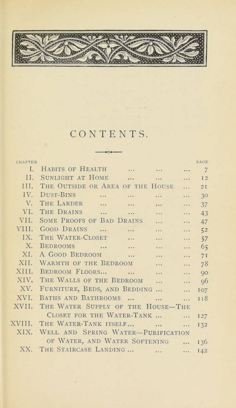 CONTENTS. o* CHAPTER I. Habits of Health II. Sunlight at Home III. The Outside or Area of the House IV. Dust-Bins V. The Larder VI. The Drains VII. Some Proofs of Bad Drains VIII. Good Drains IX. The Water-Closet X. Bedrooms XI. A Good Bedroom XII. Warmth of the Bedroom XIII. Bedroom Floors... XIV. The Walls of the Bedroom XV. Furniture, Beds, and Bedding ... XVI. Baths and Bathrooms ... XVII. The Water Supply of the House—The Closet for the Water-Tank ... XVIII. The Water-Tank itself... XIX. Well and Spring Water—Purification of Water, and Water Softening XX. The Staircase Landing ... PAGE 7 I 2 21 30 37 43 47 52 57 65 7i 78 90 96 107 118 127 132 136 142