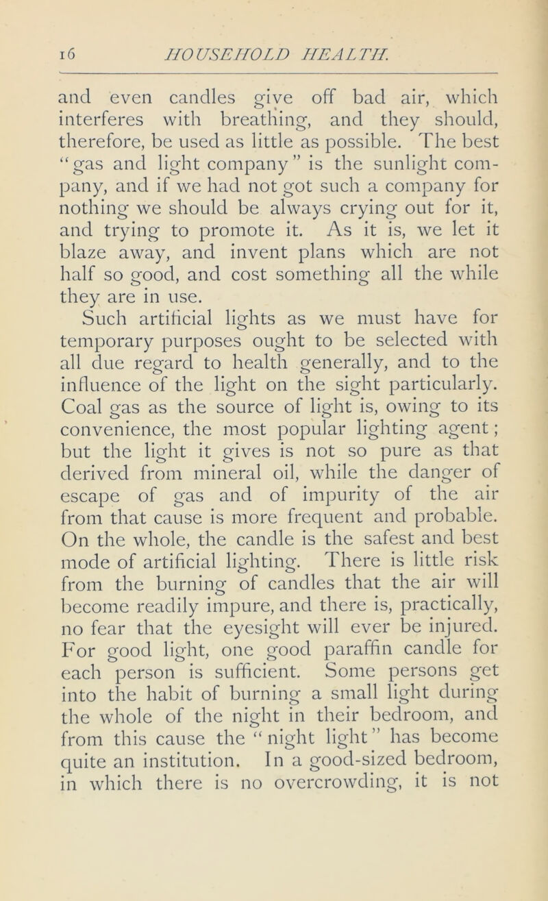 and even candles give off bad air, which interferes with breathing, and they should, therefore, be used as little as possible. The best “gas and light company” is the sunlight com- pany, and if we had not got such a company for nothing we should be always crying out for it, and trying to promote it. As it is, we let it blaze away, and invent plans which are not half so good, and cost something all the while they are in use. Such artificial lights as we must have for temporary purposes ought to be selected with all due regard to health generally, and to the influence of the light on the sight particularly. Coal gas as the source of light is, owing to its convenience, the most popular lighting agent; but the light it gives is not so pure as that derived from mineral oil, while the danger of escape of gas and of impurity of the air from that cause is more frequent and probable. On the whole, the candle is the safest and best mode of artificial lighting. There is little risk from the burning of candles that the air will become readily impure, and there is, practically, no fear that the eyesight will ever be injured. For good light, one good paraffin candle for each person is sufficient. Some persons get into the habit of burning a small light during the whole of the night in their bedroom, and from this cause the “ night light ” has become quite an institution. In a good-sized bedroom, in which there is no overcrowding, it is not