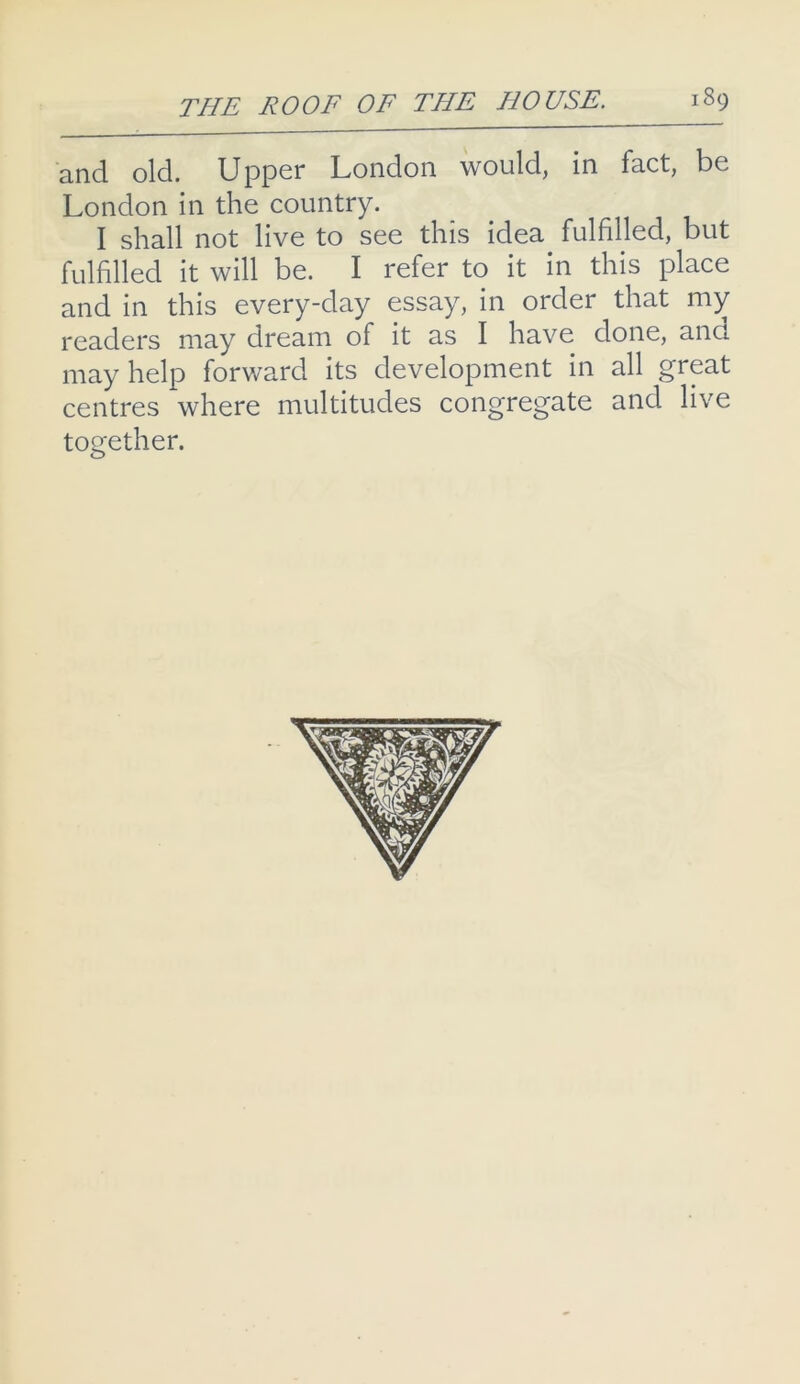and old. Upper London would, in fact, be London in the country. I shall not live to see this idea fulfilled, but fulfilled it will be. I refer to it in this place and in this every-day essay, in order that my readers may dream of it as I have done, and may help forward its development in all great centres where multitudes congregate and live together.