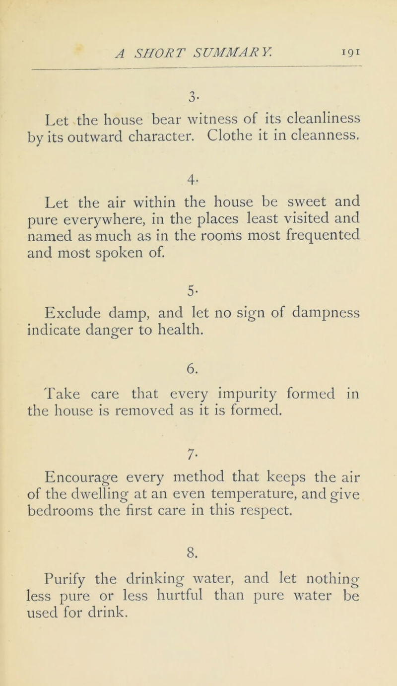 a- Let the house bear witness of its cleanliness by its outward character. Clothe it in cleanness. 4- Let the air within the house be sweet and pure everywhere, in the places least visited and named as much as in the rooms most frequented and most spoken of. 5- Exclude damp, and let no sign of dampness indicate danger to health. 6. Take care that every impurity formed in the house is removed as it is formed. 7- Encourage every method that keeps the air of the dwelling at an even temperature, and give bedrooms the first care in this respect. 8. Purify the drinking water, and let nothing less pure or less hurtful than pure water be used for drink.
