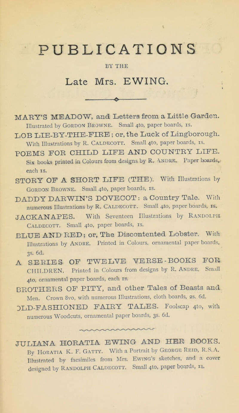 PUBLICATIONS BY THE Late Mrs. EWING. ❖ MAEY'S MEADOW, and Letters from a Little Garden. Illustrated by Gordon Browne. Small 4to, paper boards, is. LOB LIE-BY-THE-FIRE ; or, the Luck of Lingborough. With Illustrations by R. Caldecott. Small 4to, paper boards, is. POEMS FOR CHILD LIFE AND COUNTRY LIFE. Six books printed in. Colours from designs by R. -Yndre. Paper boards,, each is. STORY OF A SHORT LIFE (THE). With Illustrations by Gordon Browne. Small 4to, paper boards, is. DADDY DARWIN’S DOVECOT : a Country Tale. With numerous Illustrations by R. Caldecott. Small 4to, paper boards, is. JACKANAPES. With Seventeen Illustrations by Randolph Caldecott. Small 4to, paper boards, is. BLUE AND RED ; or, The Discontented Lobster. With Illustrations by Andre. Printed in Colours, ornamental paper boards, 3s. 6d. A SERIES OF TWELVE VERSE-BOOKS FOR CHILDREN. Printed in Colours from designs by R. Andre. Small 4to, ornamental paper boards, each is. BROTHERS OF PITY, and other Tales of Beasts and Men. Crown 8vo, with numerous Illustrations, cloth boards, 2s. 6d. DLD-FASHIONED FAIRY TALES. Foolscap 410, with numerous Woodcuts, ornamental paper boards, 3s. 6d. JULIANA HORATIA EWING AND HER BOOKS. By Horatia K. F. Gatty. With a Portrait by George Retd, R.S.A. Illustrated by facsimiles from Mrs. Ewing’s sketches, and a cover designed by Randolph Caldecott. Small 4to, paper boards, is,