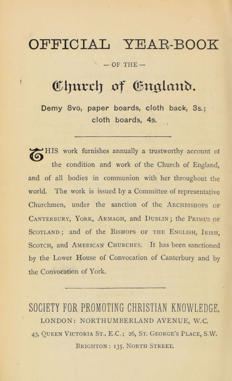 OFFICIAL yeab-booe: — OF THE — ©Ijitrdj of Olmitlmtb. Demy 8vo, paper boards, cloth back, 3s.; cloth boards, 4s. HIS work furnishes annually a trustworthy account of the condition and work of the Church of England, and of all bodies in communion with her throughout the world. The work is issued by a Committee of representative Churchmen, under the sanction of the Archbishops of Canterbury, York, Armagh, and Dublin ; the Primus of Scotland ; and of the Bishops of the English, Irish, Scotch, and American Churches. It has been sanctioned by the Lower House of Convocation of Canterbury and by the Convocation of York. SOCIETY FOR PROMOTING CHRISTIAN KNOWLEDGE. LONDON: NORTHUMBERLAND AVENUE, W.C. 43, Queen Victoria St., E.C.; 26, St. George’s Place, S.W. Brighton : 135, North Street.