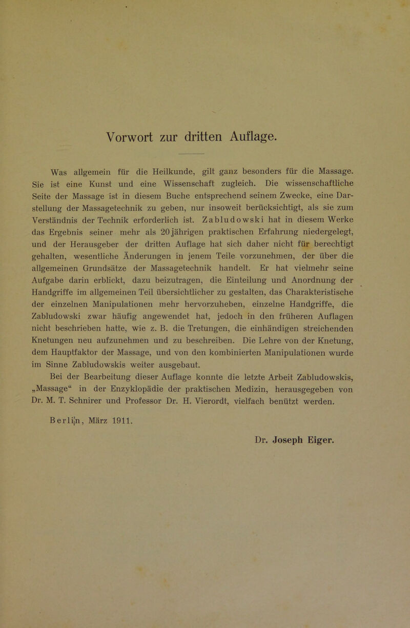 Vorwort zur dritten Auflage. Was allgemein für die Heilkunde, gilt ganz besonders für- die Massage. Sie ist eine Kunst und eine Wissenschaft zugleich. Die wissenschafüiche Seite der Massage ist in diesem Buche entsprechend seinem Zwecke, eine Dar- stellung der Massagetechnik zu geben, nur insoweit berücksichtigt, als sie zum Verständnis der Technik erforderlich ist. Zabludowski hat in diesem Werke das Ergebnis seiner mehr als 20 jährigen praktischen Erfahr-ung niedergelegt, und der Herausgeber der dritten Auflage hat sich daher nicht für berechtigt gehalten, wesentliche Änderungen in jenem Teile vorzunehmen, der über die allgemeinen Grundsätze der Massagetechnik handelt. Er hat vielmehr seine Aufgabe darin erbUckt, dazu beizutragen, die Einteilung und Anordnung der Handgriffe im allgemeinen Teil übersichtlicher zu gestalten, das Charakteristische der einzelnen Manipulationen mehr hervorzuheben, einzelne Handgriffe, die Zabludowski zwar häufig angewendet hat, jedoch in den früheren Auflagen nicht beschrieben hatte, wie z. B. die Tretungen, die einhändigen streichenden Knetungen neu aufzunehmen und zu beschreiben. Die Lehre von der Knetung, dem Hauptfaktor der Massage, und von den kombinierten Manipulationen wurde im Sinne Zabludowskis weiter ausgebaut. Bei der Bearbeitung dieser Auflage konnte die letzte Arbeit Zabludowskis, „Massage“ in der Enzyklopädie der praktischen Medizin, herausgegeben von Dr. M. T. Schnirer und Professor Dr. H. Vierordt, vielfach benützt werden. Berlijn, März 1911. Dr. Joseph Eiger.