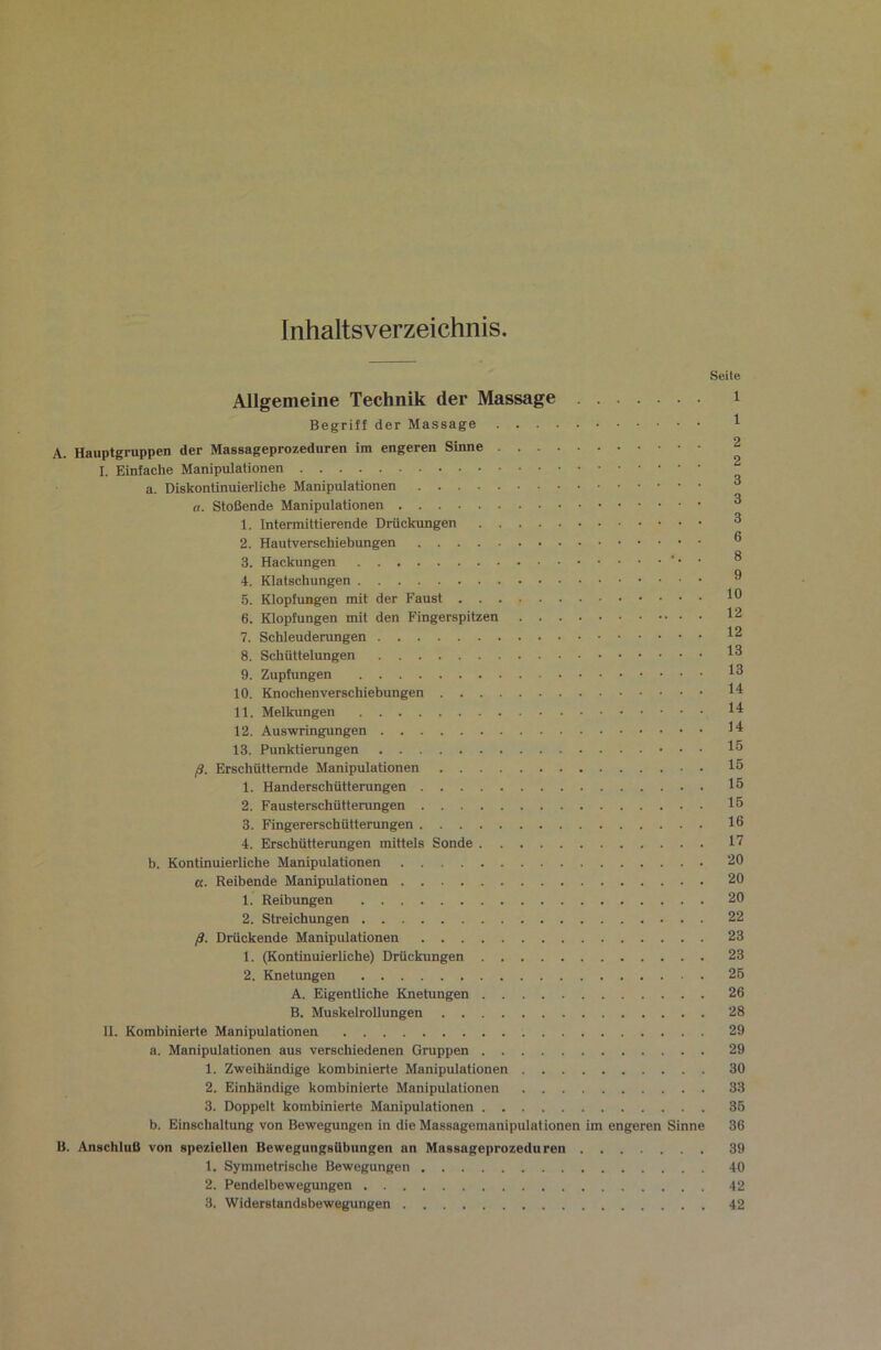 Inhaltsverzeichnis Seile Allgemeine Technik der Massage i Begriff der Massage 1 A. Hauptgruppen der Massageprozeduren im engeren Sinne 2 I. Einfache Manipulationen a. Diskontinuierliche Manipulationen ^ a. Stoßende Manipulationen ^ 1. Intermittierende Drückungen ^ 2. Hautverschiebungen ® 3. Hackungen ' • • ® 4. Klatschungen ® 6. Klopfungen mit der Faust 6. Klopfungen mit den Fingerspitzen 12 7. Schleuderungen 12 8. Schüttelungen 1^ 9. Zupfungen 1^ 10. Knochenverschiebungen ll^ 11. Melkungen 14 12. Auswringungen 14 13. Punktierungen 15 ß. Erschütternde Manipulationen 15 1. Handerschütterungen 15 2. Fausterschütterungen 15 3. Fingererschütterungen 16 4. Erschütterungen mittels Sonde 17 b. Kontinuierliche Manipulationen 20 «. Reibende Manipulationen 20 1. Reibungen 20 2. Streichungen 22 ß. Drückende Manipulationen 23 1. (Kontinuierliche) Drückungen 23 2. Knetungen 25 A. Eigentliche Knetungen 26 B. Muskelrollungen 28 II. Kombinierte Manipulationen 29 a. Manipulationen aus verschiedenen Gruppen 29 1. Zweihändige kombinierte Manipulationen 30 2. Einbändige kombinierte Manipulationen 33 3. Doppelt kombinierte Manipulationen 36 b. Einschaltung von Bewegungen in die Massagemanipulationen im engeren Sinne 36 B. Anschluß von speziellen BewegungsUbungen an Massageprozeduren 39 1. Symmetrische Bewegungen 40 2. Pendelbewegungen 42 3. Widerstandsbewegungen 42