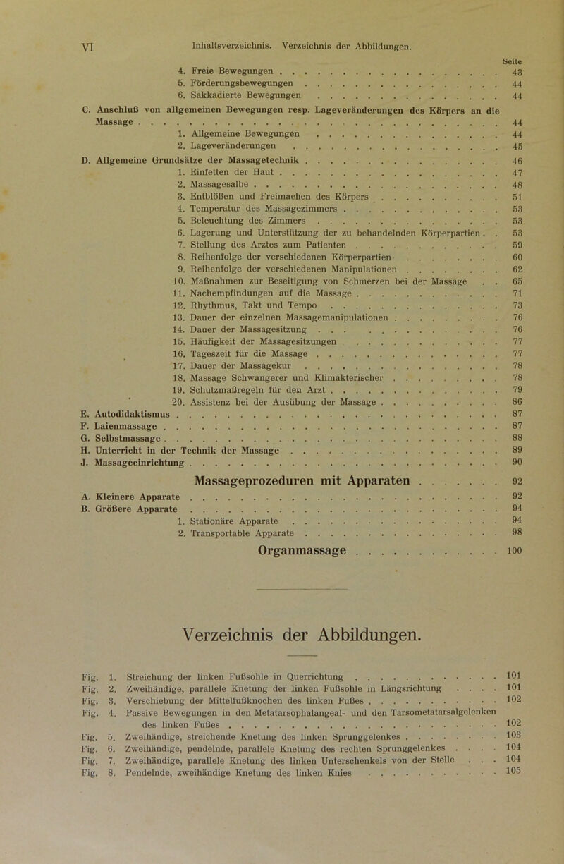 yi Inhaltsverzeichnis. Veraeichnis der Abbildungen. Seile 4. Freie Bewegungen 43 6. Förderungsbewegungen 44 6. Sakkadierte Bewegungen 44 C. Anschluß von allgemeinen Bewegungen resp. Lageveränderungen des Körpers an die Massage 44 1. Allgemeine Bewegungen 44 2. Lageveränderungen 46 D. Allgemeine Grundsätze der Massagetechnik 46 1. Einfetten der Haut 47 2. Massagesalbe 48 3. Entblößen und Freiraachen des Körpers 51 4. Temperatiu- des Massagezimmers 63 5. Beleuchtung des Zimmers 53 6. Lagerung und Unterstützung der zu behandelnden Körperpartien . . 53 7. Stellung des Arztes zum Patienten 59 8. Reihenfolge der verschiedenen Körperpartien 60 9. Reihenfolge der verschiedenen Manipulationen 62 10. Maßnahmen zur Beseitigimg von Schmerzen bei der Massage . . 65 11. Nachempfindungen auf die Massage 71 12. Rhythmus, Takt und Tempo 73 13. Dauer der einzelnen Massagemanipulationen 76 14. Dauer der Massagesitzung ... . 76 15. Häufigkeit der Massagesitzungen 77 16. Tageszeit für die Massage 77 17. Dauer der Massagekur 78 18. Massage Schwangerer und Klimakterischer 78 19. Schutzmaßregeln für den Arzt 79 20. Assistenz bei der Ausübung der Massage 86 E. Autodidaktismus 87 F. Laienmassage 87 G. Selbstmassage 88 H. Unterricht in der Technik der Massage 89 J. Massageeinrichtung 90 Massageprozeduren mit Apparaten 92 A. Kleinere Apparate 92 B. Größere Apparate 94 1. Stationäre Apparate 94 2. Transportable Apparate 98 Organmassage loo Verzeichnis der Abbildungen. F’ig. 1. Streichung der linken Fußsohle in Querrichtung 101 Fig. 2. Zweihändige, parallele Knetung der Unken Fußsohle in Längsrichtung .... 101 Fig. 3. Verschiebung der Mittetfußknochen des linken Fußes 102 Fig. 4. Passive Bewegungen in den Metatarsöphalangeal- und den Tarsometatarsalgelenken des linken Fußes 102 Fig. 5. Zweihändige, streichende Knetung des linken Sprunggelenkes 103 Fig. 6. Zweihändige, pendelnde, parallele Knetung des rechten Sprunggelenkes . . . . 104 Fig. 7. Zweihändige, parallele Knetung des linken Unterschenkels von der Stelle . . . 104 Fig. 8. Pendelnde, zweihändige Knetung des linken Knies 105