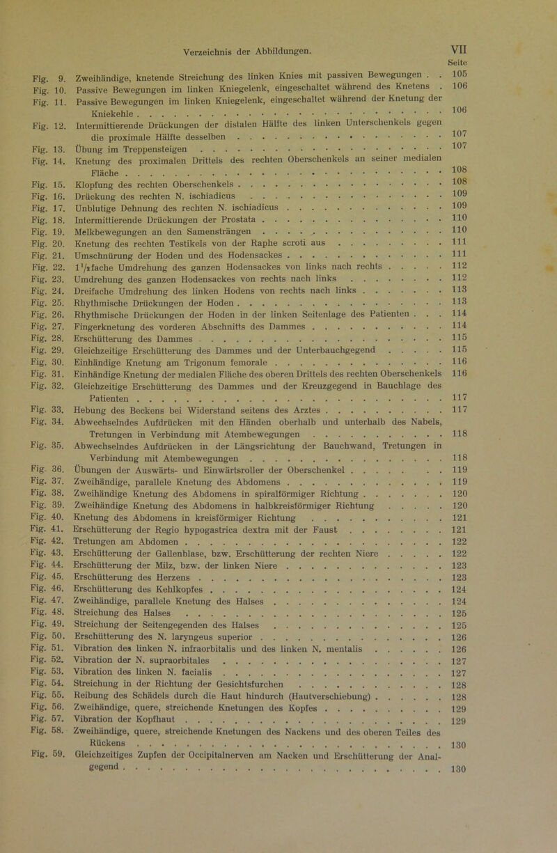 Seite Fig. 9. Zweihändige, knetende Streichung des linken Knies mit passiven Bewegungen . . 105 Fig. 10. Passive Bewegungen im linken Kniegelenk, eingeschaltet während des Knetens . 106 Fig. 11. Passive Bewegungen im linken Kniegelenk, eingeschaltet während der Knetung der Kniekehle Fig. 12. Intermittierende Drückungen der distalen Hälfte des linken Unterschenkels gegen * 1H7 die proximale Hälfte desselben Fig. 13. Übung im Treppensteigen . 107 Fig. 14. Knetung des proximalen Drittels des rechten Oberschenkels an seiner medialen Fläche Fig. 16. Klopfung des rechten Oberschenkels Fig. 16. Drückung des rechten N. ischiadicus 109 Fig. 17. Unblutige Dehnung des rechten N. ischiadicus 109 Fig. 18. Intermittierende Drückungen der Prostata HO Fig. 19. Melkbewegungen an den Samensträngen HO Fig. 20. Knetung des rechten Testikels von der Raphe scroti aus Hl Fig. 21. Umschnürung der Hoden und des Hodensackes Hl Fig. 22. 1*/* fache Umdrehung des ganzen Hodensackes von links nach rechts 112 Fig. 23. Umdrehung des ganzen Hodensackes von rechts nach links 112 Fig. 24. Dreifache Umdrehung des linken Hodens von rechts nach links 113 Fig. 26. Rhythmische Drückungen der Hoden H3 Fig. 26. Rhythmische Drückungen der Hoden in der linken Seitenlage des Patienten . . . 114 Fig. 27. Fingerknetung des vorderen Abschnitts des Dammes 114 Fig. 28. Erschütterung des Dammes H5 Fig. 29. Gleichzeitige Erschütterung des Dammes und der Unterbauchgegend 116 Fig. 30. Einhändige Knetung am Trigonum femorale 116 Fig. 31. Einhändige Knehmg der medialen Fläche des oberen Drittels des rechten Oberschenltels 116 Fig. 32. Gleichzeitige Erschütterung des Dammes und der Kreuzgegend in Bauchlage des Patienten H7 Fig. 33. Hebung des Beckens bei Widerstand seitens des Arztes 117 Fig. 34. Abwechselndes Aufdrücken mit den Händen oberhalb und unterhalb des Nabels, Tretungen in Verbindung mit Atembewegungen 118 Fig. 35. Abwechselndes Aufdrücken in der Längsrichtimg der Bauchwand, Tretungen in Verbindung mit Atembewegungen 118 Fig. 36. Übungen der Auswärts- und Einwärtsroller der Oberschenkel . . 119 Fig. 37. Zweihändige, parallele Knetung des Abdomens 119 Fig. 38. Zweihändige Knetimg des Abdomens in spiralförmiger Richtung 120 Fig. 39. Zweihändige Knetung des Abdomens in halbkreisförmiger Richtung 120 Fig. 40. Knetung des Abdomens in kreisförmiger Richtung 121 Fig. 41. Erschütterung der Regio hypogastrica dextra mit der Faust 121 Fig. 42. Tretimgen am Abdomen 122 Fig. 43. Erschütterung der Gallenblase, bzw. Erschütterung der rechten Niere 122 Fig. 44. Erschütterung der MUz, bzw. der linken Niere 123 Fig. 46. Erschütterung des Herzens 123 Fig. 46. Erschütterung des Kehlkopfes 124 Fig. 47. Zweihändige, parallele Knetung des Halses 124 Fig. 48. Streichung des Halses 125 Fig. 49. Streichung der Seitengegenden des Halses 126 Fig. 50. Erschütterung des N. laryngeus Superior 126 Fig. 61. Vibration des linken N. infraorbitalis und des linken N. mentalis 126 Fig. 52. Vibration der N. supraorbitales 127 Fig. 63. Vibration des linken N. facialis 127 Fig. 64. Streichung in der Richtung der Gesichtsfurchen 128 Fig. 55. Reibung des Schädels durch die Haut hindurch (Hautverschiebung) 128 Fig. 66. Zweihändige, quere, streichende Knetungen des Kopfes 129 Fig. 67. Vibration der Kopfhaut 129 Fig. 68. Zweihändige, quere, streichende Knetungen des Nackens und des oberen Teiles des Rückens Fig. 69. Gleichzeitiges Zupfen der Occipitalnerven um Nacken und Erschütterung der Anal- gegöiH
