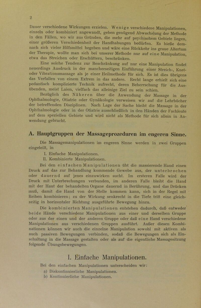 Dauer verschiedene Wirkungen erzielen. Wenige verschiedene Manipulationen, einzeln oder kombiniert angewandt, geben genügend Abwechslung der Methode in den Fällen, wo wir aus Gründen, die mehr auf psychischem Gebiete liegen, einer größeren Verschiedenheit der Handhabungen bedürfen. Es hieße dem- nach sich vieler Hilfsmittel begeben und wäre eine Rückkehr ins graue Altertum der Therapie, wollte man sich bei unserer Methode nur auf eine Manipulation etwa das Sh’eichen oder Erschüttern, beschränken. Eine solche Tendenz zur Beschränkung auf nur eine Manipulation findet neuerdings Ausdruck in der mancherseitigen Einführung einer Streich-, Knet- oder Vibrationsmassage als je einer Heilmethode für sich. Es ist dies übrigens das Verfallen von einem Extrem in das andere. Recht lange erhielt sich eine pedantisch komplizierte Technik aufrecht, deren Beherrschung für die Aus- übenden, meist Laien, vielfach das alleinige Ziel zu sein schien. Bezüglich des Näheren über die Anwendung der Massage in der Ophthalmologie, Otiati'ie oder Gynäkologie verweisen wir auf die Lehrbücher der betreffenden Disziplinen. Nach Lage der Sache bleibt die Massage in der Ophthalmologie oder in der Otiatrie ausschließlich in den Händen der Fachleute auf dem speziellen Gebiete und wird nicht als Methode für sich allein in An- wendung gebracht. A. Hauptgruppen der Massageprozedureii im engeren Sinne. Die Massagemanipulationen im engeren Sinne werden in zwei Gruppen eingeteilt, in I. Einfache Manipulationen. II. Kombinierte Manipulationen. Bei den einfachen Manipulationen übt die massierende Hand einen Druck auf das zur Behandlung kommende Gewebe aus, der unterbrochen oder dauernd auf jenes einzuwirken sucht. Im ersteren Falle wird der Druck mit Unterbrechungen verbunden, im anderen Falle bleibt die Hand mit der Haut der behandelten Organe dauernd in Berührung, und das Drücken muß, damit die Hand von der Stelle kommen kann, sich in der Regel mit Reiben kombinieren; zu der Wirkung senkrecht in die Tiefe tritt eine gleich- zeitig in horizontaler Richtung ausgeführte Bewegung hinzu. Die kombinierten Manipulationen entstehen dadurch, daß entweder beide Hände verschiedene Manipulationen aus einer und derselben Gruppe oder aus der einen und der anderen Gruppe oder daß eine Hand verschiedene Manipulationen aus verschiedenen Gruppen ausführt. Außer diesen Kombi- nationen können wir auch die einzelne Manipulation sowohl mit aktiven als auch passiven Bewegungen verbinden, sodaß die Bewegungen sich als Ein- schaltung in die Massage gestalten oder als auf die eigentliche Massagesitzung folgende Übungsbewegungen. I. Einfache Manipulationen. Bei den einfachen Manipulationen unterscheiden wir; a) Diskontinuierliche Manipulationen. b) Kontinuierliche Manipulationen.