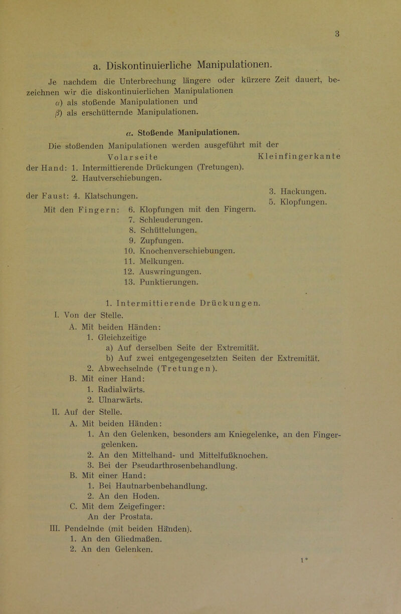 a. Diskontinuierliche Manipulationen. Je nachdem die Unterbrechung längere oder kürzere Zeit dauert, be- zeichnen wir die diskontinuierlichen Manipulationen a) als stoßende Manipulationen und ß) als erschütternde Manipulationen. «. Stoßende Manipulationen. Die stoßenden Manipulationen werden ausgeführt mit der Volarseite Kleinfingerkante der Hand: 1. Intermittierende Drückungen (Tretungen). 2. Hautverschiebungen. der Faust: 4. Klatschungen. Packungen. 5. Klopfungen. Mit den Fingern: 6. Klopfungen mit den Fingern. 7. Schleuderungen. 8. Schüttelungen. 9. Zupfungen. 10. Knochenverschiebungen. 11. Melkungen. 12. Auswringungen. 13. Punktierungen. 1. Intermittierende Drückungen. I. Von der Stelle. A. Mit beiden Händen: 1. Gleichzeitige a) Auf derselben Seite der Extremität. b) Auf zwei entgegengesetzten Seiten der Extremität. 2. Abwechselnde (Tretungen). B. Mit einer Hand: 1. Radialwärts. 2. Ulnarwärts. II. Auf der Stelle. A. Mit beiden Händen: 1. An den Gelenken, besonders am Kniegelenke, an den Finger- gelenken. 2. An den Mittelhand- und Mittelfußknochen. 3. Bei der Pseudarthrosenbehandlung. B. Mit einer Hand: 1. Bei Hautnarbenbehandlung. 2. An den Hoden. C. Mit dem Zeigefinger: An der Prostata. III. Pendelnde (mit beiden Händen). 1. An den Gliedmaßen. 2. An den Gelenken. 1