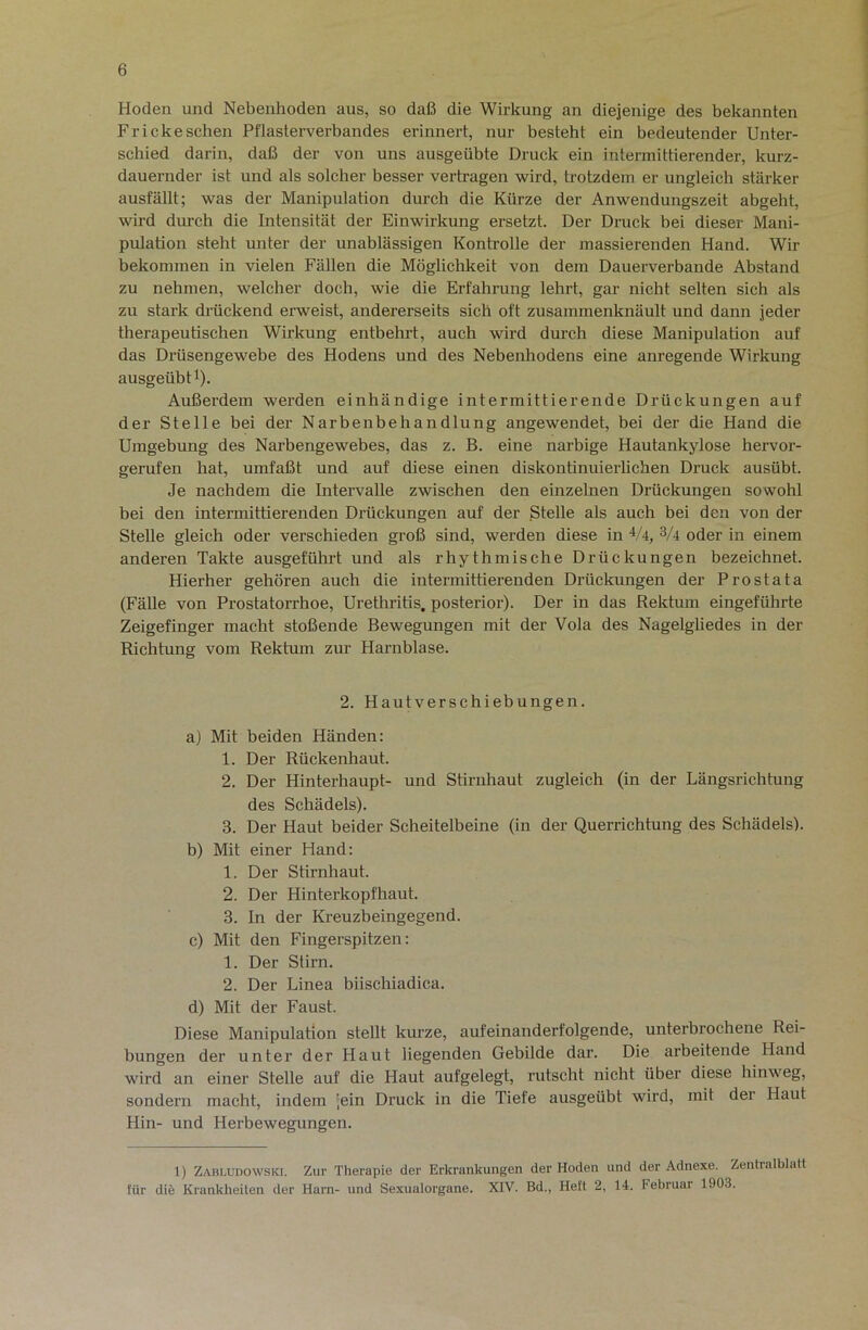 Hoden und Nebenhoden aus, so daß die Wirkung an diejenige des bekannten Fr icke sehen Pflasterverbandes erinnert, nur besteht ein bedeutender Unter- schied darin, daß der von uns ausgeübte Druck ein intermittierender, kurz- dauernder ist und als solcher besser vertragen wird, trotzdem er ungleich stärker ausfällt; was der Manipulation durch die Kürze der Anwendungszeit abgeht, wird durch die Intensität der Einwirkung ersetzt. Der Druck bei dieser Mani- pulation steht unter der unablässigen Kontrolle der massierenden Hand. Wir bekommen in vielen Fällen die Möglichkeit von dem Dauerverbande Abstand zu nehmen, welcher doch, wie die Erfahrung lehrt, gar nicht selten sich als zu stark drückend erweist, andererseits sich oft zusammenknäult und dann jeder therapeutischen Wirkung entbehrt, auch wird durch diese Manipulation auf das Diäisengewebe des Hodens und des Nebenhodens eine anregende Wirkung ausgeübfi). Außerdem werden einhändige intermittierende Drückungen auf der Stelle bei der Narbenbehandlung angewendet, bei der die Hand die Umgebung des Nai’bengewebes, das z. B. eine narbige Hautankylose hervor- gerufen hat, umfaßt und auf diese einen diskontinuierlichen Druck ausübt. Je nachdem die Intervalle zwischen den einzelnen Drückungen sowohl bei den intermittierenden Drückungen auf der Stelle als auch bei den von der Stelle gleich oder verschieden groß sind, werden diese in V4, 3/4 oder in einem anderen Takte ausgeführt und als rhythmische Drückungen bezeichnet. Hierher gehören auch die intermittierenden Drückungen der Prostata (Fälle von Prostatorrhoe, Uretliritis, posterior). Der in das Rektum eingeführte Zeigefinger macht stoßende Bewegungen mit der Vola des Nagelgliedes in der Richtung vom Rektum zur Harnblase. 2. Hautverschiebungen. a) Mit beiden Händen: 1. Der Rückenhaut. 2. Der Hinterhaupt- und Stirnhaut zugleich (in der Längsrichtung des Schädels). 3. Der Haut beider Scheitelbeine (in der Querrichtung des Schädels). b) Mit einer Hand: 1. Der Stirnhaut. 2. Der Hinterkopfhaut. 3. In der Kreuzbeingegend. c) Mit den Fingerspitzen: 1. Der Stirn. 2. Der Linea biischiadica. d) Mit der Faust. Diese Manipulation stellt kurze, aufeinanderfolgende, unterbrochene Rei- bungen der unter der Haut liegenden Gebilde dar. Die arbeitende Hand wird an einer Stelle auf die Haut aufgelegt, rutscht nicht über diese hinweg, sondern macht, indem ';ein Druck in die Tiefe ausgeübt wird, mit der Haut Hin- und Herbewegungen. 1) Zabludowski. Zur Therapie der Erkrankungen der Hoden und der Adnexe. Zentralblatt für die Krankheiten der Harn- und Sexualorgane. XIV. Bd., Heft 2, 14. Februar 1903.