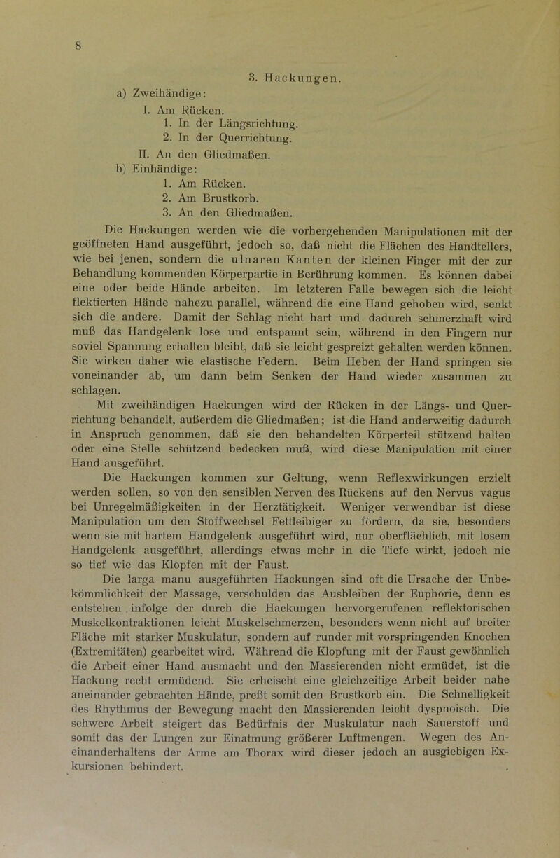 3. Hackungen. a) Zweihändige: I. Am Rücken. 1. In der Längsrichtung. 2. In der Querrichtung. II. An den Gliedmaßen. b) Einhändige: 1. Am Rücken. 2. Am Brustkorb. 3. An den Gliedmaßen. Die Hackungen werden wie die vorhergehenden Manipulationen mit der geöffneten Hand ausgeführt, jedoch so, daß nicht die Flächen des Handtellers, wie bei jenen, sondern die ulnaren Kanten der kleinen Finger mit der zur Behandlung kommenden Körperpartie in Berührung kommen. Es können dabei eine oder beide Hände arbeiten. Im letzteren Falle bewegen sich die leicht flektierten Hände nahezu parallel, während die eine Hand gehoben wird, senkt sich die andere. Damit der Schlag nicht hart und dadurch schmerzhaft wird muß das Handgelenk lose und entspannt sein, während in den Fingern nm- soviel Spannung erhalten bleibt, daß sie leicht gespreizt gehalten werden können. Sie wirken daher wie elastische Federn. Beim Heben der Hand springen sie voneinander ab, um dann beim Senken der Hand wieder zusammen zu schlagen. Mit zweihändigen Hackungen wird der Rücken in der Längs- und Quer- richtung behandelt, außerdem die Gliedmaßen; ist die Hand anderweitig dadurch in Anspruch genommen, daß sie den behandelten Körperteil stützend halten oder eine Stelle schützend bedecken muß, wird diese Manipulation mit einer Hand ausgeführt. Die Hackungen kommen zur Geltung, wenn Reflexwirkungen erzielt werden sollen, so von den sensiblen Neiwen des Rückens auf den Nervus vagus bei Unregelmäßigkeiten in der Herztätigkeit. Weniger verwendbar ist diese Manipulation um den Stoffwechsel Fettleibiger zu fördern, da sie, besonders wenn sie mit hartem Handgelenk ausgeführt wird, nur oberflächlich, mit losem Handgelenit ausgeführt, allerdings etwas mehr in die Tiefe wirkt, jedoch nie so tief wie das Klopfen mit der Faust. Die larga manu ausgeführten Hackungen sind oft die Ursache der Unbe- kömmlichkeit der Massage, verschulden das Ausbleiben der Euphorie, denn es entstehen . infolge der durch die Hackungen hervorgerufenen reflektorischen Muskelkontraktionen leicht Muskelschmerzen, besonders wenn nicht auf breiter Fläche mit starker Muskulatur, sondern auf runder mit vorspringenden Knochen (Extremitäten) gearbeitet wird. Während die Klopfung mit der Faust gewöhnlich die Arbeit einer Hand ausmacht und den Massierenden nicht ermüdet, ist die Hackung recht ermüdend. Sie erheischt eine gleichzeitige Arbeit beider nahe aneinander gebrachten Hände, preßt somit den Brustkorb ein. Die Schnelligkeit des Rhythmus der Bewegung macht den Massierenden leicht dyspnoisch. Die schwere Arbeit steigert das Bedürfnis der Muskulatur nach Sauerstoff und somit das der Lungen zur Einatmung größerer Luftmengen. Wegen des An- einanderhaltens der Arme am Thorax wird dieser jedoch an ausgiebigen Ex- kursionen behindert.