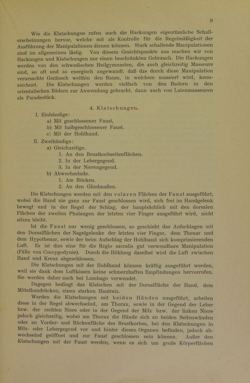 Wie die Klatschungen rufen auch die Hackungen eigentümliche Schall- erscheinungen hervor, welche mit als Kontrolle für die Regelmäßigkeit der Ausführung der Manipulationen dienen können. Stark schallende Manipulationen sind im allgemeinen lästig. Von diesem Gesichtspunkte aus machen wir von Hackungen und Klatschungen nur einen beschränkten Gebrauch. Die Hackungen werden von den schwedischen Heilgymnasten, die auch gleichzeitig Masseure sind, so oft und so energisch angewandt, daß das durch diese Manipulation verursachte Geräusch weithin den Raum, in welchem massiert wird, kenn- zeichnet. Die Klatschungen werden vielfach von den Badern in den orientalischen Bädern zur Anwendung gebracht, dann auch von Laienmasseuren als Paradestück. 4. Klatschungen. I. Einhändige: a) Mit geschlossener Faust, b) Mit halbgeschlossener Faust. c) Mit der HohUiand. II. Zweihändige: a) Gleichzeitige. 1. An den Brustkorbseitenflächen. 2. In der Lebergegend. 3. In der Nierengegend. b) Abwechselnde. 1. Am Rücken. 2. An den Ghedmaßen. Die Klatschungen werden mit den volaren Flächen der Faust ausgeführt, wobei die Hand nie ganz zur Faust geschlossen wird, sich frei im Handgelenk bewegt und in der Regel der Schlag, der hauptsächlich mit den dorsalen Flächen der zweiten Phalangen der letzten vier Finger ausgeführt wird, nicht sitzen bleibt. Ist die Faust nur wenig geschlossen, so geschieht das Aufschlagen mit den Dorsalflächen der Nagelgelenke der letzten vier Finger, dem Thenar und dem Hypothenar, sowie der beim Aufschlag der Hohlhand sich komprimierenden Luft. Es ist dies eine für die Regio sacralis gut verwendbare Manipulation (Fälle von Coccygodynie). Durch die Höhlung daselbst wird die Luft zwischen Hand und Kreuz abgeschlossen. Die Klatschungen mit der Hohlhand können kräftig ausgeführt werden, weil sie dank dem Luftkissen keine schmerzhaften Empfindungen hervorrufen. Sie werden daher auch bei Lumbago verwendet. Dagegen bedingt das Klatschen mit der Dorsalfläche der Hand, dem Mittelhandrücken, einen starken Hautreiz. Werden die Klatschungen mit beiden Händen ausgeführt, arbeiten diese in der Regel abwechselnd, am Thorax, sowie in der Gegend der Leber bzw. der rechten Niere oder in der Gegend der Milz bzw. der linken Niere jedoch gleichzeitig, wobei am Thorax die Hände sich an beiden Seitenwänden oder an Vorder- und Rückenfläche des Brustkorbes, bei den Klatschungen in Milz- oder Lebergegend vor und hinter diesen Organen befinden, jedoch ab- wechselnd geöffnet und zur Faust geschlossen sein können. Außer den Klatschungen mit der Faust werden, wenn es sich um große Körperflächen