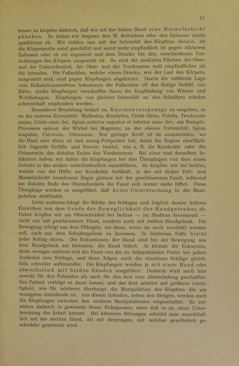 tensiv zu klopfen dadurch, daß wir mit der linken Hand eine Muskelschicht ab heben. So heben wir bequem den M. deltoideus oder den Extensor cruris quadriceps ab. Wir richten uns mit der Intensität des Klopfens danach, ob die Körperpartie sonst geschützt und somit mehr empfindlich ist gegen stärkeres Zufassen oder ob sie exponiert und dem Drucke bei den verschiedenen Ver- richtungen des Körpers ausgesetzt ist. So sind die medialen Flächen der Ober- und der Unterschenkel, der Ober- und der Vorderarme weit empfindlicher als die lateralen. Die Fußsohlen, welche einem Drucke, wie der Last des Körpers, ausgesetzt sind, sind gegen Klopfungen abgehärtet. Durch die entfernte Lage vom Zirkulationszentrum bekommen die Fußsohlen oft das lästige Gefühl von Kälte; starke Klopfungen verschaffen ihnen die Empfindung von Wärme und Wohlbehagen. Klopfungen von gleicher Intensität an den Schultern würden schmerzhaft empfunden werden. Besonderer Beachtung bedarf es, Knochenvorsprünge zu umgehen, so an der unteren Extremität: MaUeolen, Kondylen, Crista tibiae, Patella, Trochanter major, Crista ossis ilei, Spina anterior superior et inferior ossis ilei; am Rumpfe: Processus spinosi der Wirbel bei Mageren; an der oberen Extremität: Spina Scapulae, Clavicula, Olecranon. Nur geringe Kraft ist da anzuwenden, wo die Haut sehr dünn ist und wenig Fettpolster hat, dabei die Region oberfläch- lich liegende Gefäße und Nerven besitzt, wie z. B. die Kniekehle oder die Pahnarseite des distalen Endes des Vorderarmes. Bei einer und derselben In- dikation haben wir daher die Klopfungen bei den Übergängen von dem einen Gebiete in das andere verschiedentlich auszuführen. So klopfen wir bei Ischias, welche von der Hüfte zur Kniekehle fortläuft, in der mit dicker Fett- und Muskelschicht versehenen Regio glutaea mit der geschlossenen Faust, während am distalen Ende des Oberschenkels die Faust sich immer mehr lüftet. Diese Übergänge werden so ausgeführt, daß keine Unterbrechung in der Mani- pulation stattfindet. Unter anderem hängt die Stärke des Schlages und folglich dessen tieferes Einwirken von dem Grade der Beweglichkeit des Handgelenkes ab. Daher klopfen wir am Oberschenkel bei Ischias — im Stadium decrementi — nicht nur mit geschlossener Faust, sondern auch mit steifem Handgelenk. Die Bewegung erfolgt aus dem Ellbogen, um dann, wenn sie noch verstärkt werden soll, auch aus dem Schultergelenk zu kommen. In letzterem Falle bleibt jeder Schlag sitzen. Die Exkursionen der Hand sind bei der Bewegung aus dem Handgelenk am kleinsten: die Hand federt. Je kleiner die Exkursion, desto weniger entfernt sich die Faust von der zu behandelnden Partie bei jedem Ausholen zum Schlage, und dann folgen auch die einzelnen Schläge gleich- falls schneller aufeinander. Die Klopfungen werden je mit einer Hand oder abwechselnd mit beiden Händen ausgeführt. Dadurch wird auch hier sowohl für den Patienten als auch für den Arzt eine Abwechslung geschaffen. Der Patient verträgt es dann besser, und der Arzt arbeitet mit größerer Leich- tigkeit, wie für letzteren überhaupt die Manipulation des Klopfens die am wenigsten ermüdende ist. Aus diesen Gründen, neben den übrigen, werden auch die Klopfungen zwischen den anderen Manipulationen eingeschaltet. Es ent- stehen dadurch in gewissem Sinne Ruhepausen, ohne daß es zu einer Unter- brechung der Arbeit kommt. Bei kürzeren Sitzungen arbeitet man ausschließ- lich mit der rechten Hand, als mit derjenigen, mit welcher gewöhnlich ge- schickter gearbeitet wird.