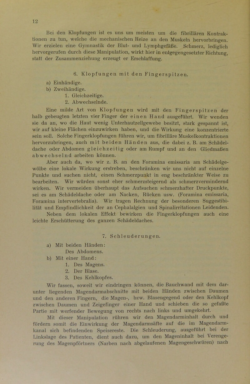 Bei den Klopfungen ist es uns um meisten um die fibrillären Kontrak- tionen zu tun, welche die mechanischen Reize an den Muskeln hervorbringen. Wir erzielen eine Gymnastik der Blut- und Lymphgefäße. Schmerz, lediglich hervorgerufen durch diese Manipulation, wirkt hier in entgegengesetzter Richtung, statt der Zusammenziehung erzeugt er Erschlaffung. 6. Klopfungen mit den Fingerspitzen. a) Einhändige. b) Zweihändige. 1. Gleichzeitige. 2. Abwechselnde. Eine milde Art von Klopfungen wird mit den Fingerspitzen der halb gebeugten letzten vier Finger der einen Hand ausgefühi-t. Wir wenden sie da an, wo die Haut wenig Unterhautzellgewebe besitzt, stark gespannt ist, wir auf kleine Flächen einzuwirken haben, und die Wirkung eine konzentrierte sein soll. Solche Fingerklopfungen führen wir, um fibrilläre Muskelkontraktionen hervorzubringen, auch mit beiden Händen aus, die dabei z. B. am Schädel- dache oder Abdomen gleichzeitig oder am Rumpf und an den Gliedmaßen abwechselnd arbeiten können. Aber auch da, wo wir z. B. an den Foramina emissaria am Schädelge- wölbe eine lokale Wirlcung ersReben, beschränken wir uns nicht auf einzelne Punkte und suchen nicht, einen Schmerzpunkt in eng beschränkter Weise zu bearbeiten. Wir würden sonst eher schmerzsteigernd als schmerzvermindernd wirken. Wir vermeiden überhaupt das Aufsuchen schmerzhafter Druckpunkte, sei es am Schädeldache oder am Nacken, Rücken usw. (Foramina emissaria, Foramina intervertebralia). Wir tragen Rechnung der besonderen Suggestibi- lität und Empfindlichkeit der an Cephalalgien und Spinalirritationen Leidenden. Neben dem lokalen Effekt bewirken die Fingerklopfungen auch eine leichte Erschütterung des ganzen Schädeldaches. 7. Schleuderungen. a) Mit beiden Händen: Des Abdomens. b) Mit einer Hand: 1. Des Magens. 2. Der Blase. 3. Des Kehlkopfes. Wir fassen, soweit wir eindringen können, die Bauchwand mit dem dar- unter liegenden Magendarmabschnitte mit beiden Händen zwischen Daumen und den anderen Fingern, die Magen-, bzw. Blasengegend oder den Kehlkopf zwischen Daumen und Zeigefinger einer Hand und schieben die so gefaßte Partie mit werfender Bewegung von rechts nach links und umgekehrt. Mit dieser Manipulation rühren wir den Magendarminhalt durch und fördern somit die Einwirkung der Magendarmsäfte auf die im Magendarm- kanal sich befindenden Speisereste. Die Schleuderung, ausgeführt bei der Linkslage des Patienten, dient auch dazu, um den Mageninhalt bei Verenge- rung des Magenpförtners (Narben nach abgelaufenen Magengeschwüren) nach