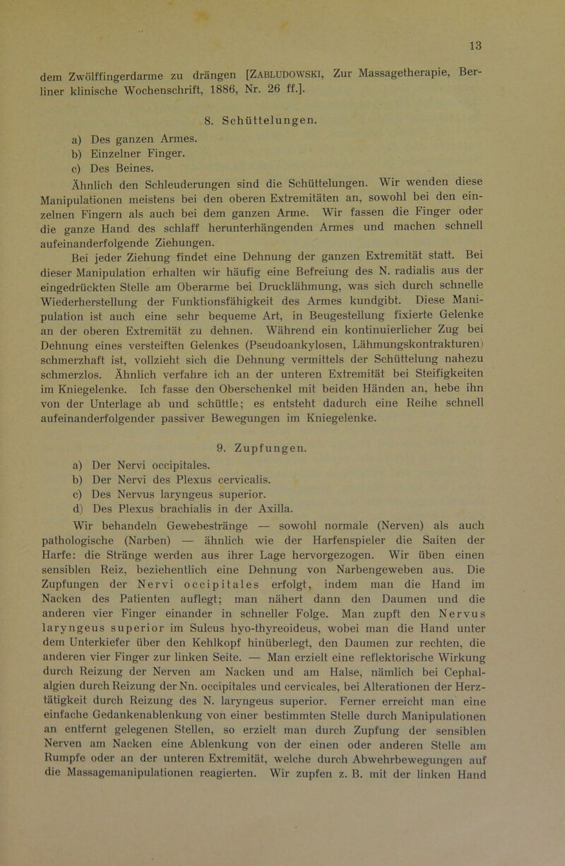 dem Zwölffingerdärme zu drängen [Zabludowski, Zur Massagetherapie, Ber- liner klinische Wochenschrift, 1886, Nr. 26 ff.]. 8. Schüttelungen. a) Des ganzen Armes. h) Einzelner Finger. c) Des Beines. Ähnlich den Schleuderungen sind die Schüttelungen. Wir wenden diese Manipulationen meistens bei den oberen Extremitäten an, sowohl bei den ein- zelnen Fingern als auch bei dem ganzen Arme. Wir fassen die Finger oder die ganze Hand des schlaff herunterhängenden Armes und machen schnell aufeinanderfolgende Ziehungen. Bei jeder Ziehung findet eine Dehnung der ganzen Extremität statt. Bei dieser Manipulation erhalten wir häufig eine Befreiung des N. radialis aus der eingedrückten Stelle am Oberarme bei Drucklähmung, was sich durch schnelle Wiederherstellung der Funktionsfähigkeit des Armes kundgibt. Diese Mani- pulation ist auch eine sehr bequeme Art, in Beugestellung fixierte Gelenke an der oberen Extremität zu dehnen. Während ein kontinuierUcher Zug bei Dehnung eines versteiften Gelenkes (Pseudoankylosen, Lähmungskontrakturen) schmerzhaft ist, vollzieht sich die Dehnung vermittels der Schüttelung nahezu schmerzlos. Ähnlich verfahre ich an der unteren Extremität bei Steifigkeiten im Kniegelenke. Ich fasse den Oberschenkel mit beiden Händen an, hebe ihn von der Unterlage ab und schüttle; es entsteht dadurch eine Reihe schnell aufeinanderfolgender passiver Bewegungen im Kniegelenke. 9. Zupfungen. a) Der Nervi occipitales. b) Der Nervi des Plexus cervicalis. c) Des Nervus laryngeus superior. d) Des Plexus brachialis in der AxiUa. Wir behandeln Gewebestränge — sowohl normale (Nerven) als auch pathologische (Narben) — ähnlich wie der Harfenspieler die Saiten der Harfe: die Stränge werden aus ihrer Lage hervorgezogen. Wir üben einen sensiblen Reiz, beziehentlich eine Dehnung von Narbengeweben aus. Die Zupfungen der Nervi occipitales erfolgt, indem man die Hand im Nacken des Patienten auflegt; man nähert dann den Daumen und die anderen vier Finger einander in schneller Folge. Man zupft den Nervus laryngeus superior im Sulcus hyo-thyi’eoideus, wobei man die Hand unter dem Unterkiefer über den Kehlkopf hinübei'legt, den Daumen zur rechten, die anderen vier Finger zur lirdren Seite. — Man erzielt eine reflektorische Wirkung durch Reizung der Nerven am Nacken und am Halse, nämlich bei Cephal- algien durch Reizung der Nn. occipitales und cervicales, bei Alterationen der Herz- tätigkeit durch Reizung des N. laryngeus superior. Ferner erreicht man eine einfache Gedankenablenkung von einer bestimmten Stelle durch Manipulationen an entfernt gelegenen Stellen, so erzielt man durch Zupfung der sensiblen Nerven am Nacken eine Ablenkung von der einen oder anderen Stelle am Rumpfe oder an der unteren Extremität, welche durch Abwehrbewegungen auf die Massagemanipulationen reagierten. Wir zupfen z. B. mit der linken Hand