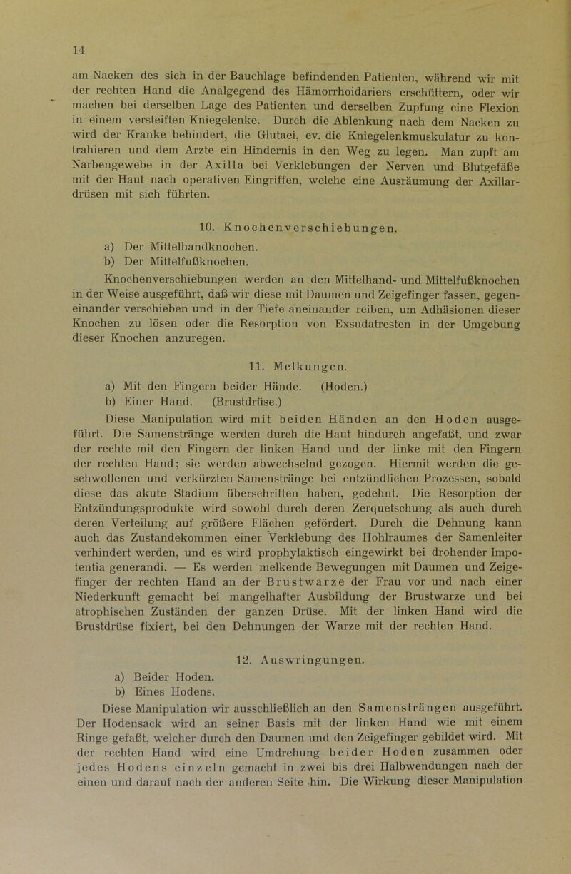 am Nacken des sich in der Bauchlage befindenden Patienten, während wir mit der rechten Hand die Analgegend des Hämorrhoidariers erschüttern, oder wir machen bei derselben Lage des Patienten und derselben Zupfung eine Flexion in einem versteiften Kniegelenke. Durch die Ablenkung nach dem Nacken zu wird der Kranke behindert, die Glutaei, ev. die Kniegelenkmuskulatur zu kon- trahieren und dem Arzte ein Hindernis in den Weg zu legen. Man zupft am Narbengewebe in der Axilla bei Verklebungen der Nerven und Blutgefäße mit der Haut nach operativen Eingriffen, welche eine Ausräumung der Axillar- drüsen mit sich führten. 10. Knochenverschiebungen. a) Der Mittelhandknochen. b) Der Mittelfußknochen. Knochenverschiebungen werden an den Mittelhand- und Mittelfußknochen in der Weise ausgeführt, daß wir diese mit Daumen und Zeigefinger fassen, gegen- einander verschieben und in der Tiefe aneinander reiben, um Adhäsionen dieser Knochen zu lösen oder die Resorption von Exsudatresten in der Umgebung dieser Knochen anzuregen. 11. Melkungen. a) Mit den Fingern beider Hände. (Hoden.) b) Einer Hand. (Brustdrüse.) Diese Manipulation wird mit beiden Händen an den Hoden ausge- führt. Die Samenstränge werden durch die Haut hindurch angefaßt, und zwar der rechte mit den Fingern der linken Hand und der linke mit den Fingern der rechten Hand; sie werden abwechselnd gezogen. Hiermit werden die ge- schwollenen und verkürzten Samenstränge bei entzündlichen Prozessen, sobald diese das akute Stadium überschritten haben, gedehnt. Die Resorption der Entzündungsprodukte wird sowohl durch deren Zerquetschung als auch durch deren Verteilung auf größere Flächen gefördert. Durch die Dehnung kann auch das Zustandekommen einer Verklebung des Hohlraumes der Samenleiter verhindert werden, und es wird prophylaktisch eingewirkt bei drohender Impo- tentia generandi. — Es werden melkende Bewegungen mit Daumen und Zeige- finger der rechten Hand an der Brustwarze der Frau vor und nach einer Niederkunft gemacht bei mangelhafter Ausbildung der Brustwarze und bei atrophischen Zuständen der ganzen Drüse. Mit der linken Hand wird die Brustdrüse fixiert, bei den Dehnungen der Warze mit der rechten Hand. 12. Auswringungen. a) Beider Hoden. b) Eines Hodens. Diese Manipulation wir ausschließlich an den Samensträngen ausgeführt. Der Hodensack wird an seiner Basis mit der linken Hand wie mit einem Ringe gefaßt, welcher durch den Daumen und den Zeigefinger gebildet wird. Mit der rechten Hand wird eine Umdrehung beider Hoden zusammen oder jedes Hodens einzeln gemacht in zwei bis drei Halbwendungen nach der einen und darauf nach der anderen Seite hin. Die Wirkung dieser Manipulation