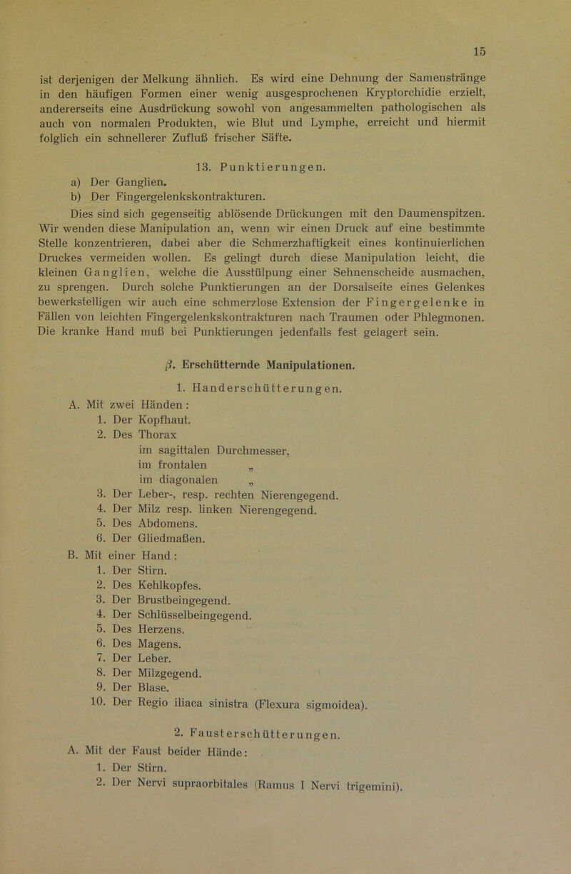 ist derjenigen der Melkung ähnlich. Es wird eine Dehnung der Samenstränge in den häufigen Formen einer wenig ausgesprochenen Kryptorchidie erzielt, andererseits eine Ausdrückung sowohl von angesammelten pathologischen als auch von normalen Produkten, wie Blut und Lymphe, erreicht und hiermit folglich ein schnellerer Zufluß frischer Säfte. 13. Punktierungen. a) Der Ganglien. b) Der Fingergelenkskontrakturen. Dies sind sich gegenseitig ablösende Drückungen mit den Daumenspitzen. Wir wenden diese Manipulation an, wenn wir einen Druck auf eine bestimmte Stelle konzenh'ieren, dabei aber die Schmerzhaftigkeit eines kontinuierlichen Druckes vermeiden wollen. Es gelingt durch diese Manipulation leicht, die kleinen Ganglien, welche die Ausstülpung einer Sehnenscheide ausmachen, zu sprengen. Durch solche Punktierungen an der Dorsalseite eines Gelenkes bewerkstelligen wir auch eine schmerzlose Extension der Fingergelenke in Fällen von leichten Fingergelenkskontrakturen nach Traumen oder Phlegmonen. Die kranke Hand muß bei Punktierungen jedenfalls fest gelagert sein. ß. Erschütternde Manipulationen. 1. Handerschütterungen. A. Mit zwei Händen: 1. Der Kopfhaut. 2. Des Thorax im sagittalen Durchmesser, im frontalen „ im diagonalen „ 3. Der Leber-, resp. rechten Nierengegend. 4. Der Milz resp. linken Nierengegend. 5. Des Abdomens. 6. Der Gliedmaßen. B. Mit einer Hand : 1. Der Stirn. 2. Des Kehlkopfes. 3. Der Brustbeingegend. 4. Der Schlüsselbeingegend. 5. Des Herzens. 6. Des Magens. 7. Der Leber. 8. Der Milzgegend. 9. Der Blase. 10. Der Regio iliaca sinisti’a (Flexura sigmoidea). 2. Fausterschütterungen. A. Mit der Faust beider Hände: 1. Der Stirn. 2. Der Nervi supraorbitales (Ramus I Nervi trigemini).